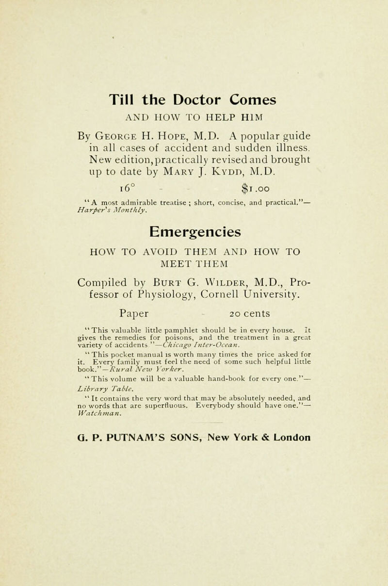 Till the Doctor Comes AND HOW TO HELP HIM By George H. Hope, M.D. A popular guide in all cases of accident and sudden illness. New edition,practically revised and brought up to date by Mary J. Kydt>, M.D. i6° $1.00 A most admirable treatise; short, concise, and practical.— Harper's Monthly. Emergencies HOW TO AVOID THEM AND HOW TO MEET THEM Compiled by Burt G. Wilder, M.D., Pro- fessor of Physiology, Cornell University. Paper 20 cents This valuable little pamphlet should be in every house. It gives the remedies for poisons, and the treatment in a great variety of accidents  — Chicago Inter-Ocean, This pocket manual is worth many times the price asked for it. Every family must feel the need of some such helpful little book. — Rural New Yorker. This volume will be a valuable hand-book for every one.— Library 'fable. 11 It contains the very word that may be absolutely needed, and no words that are superfluous. Everybody should have one.— Watchman.