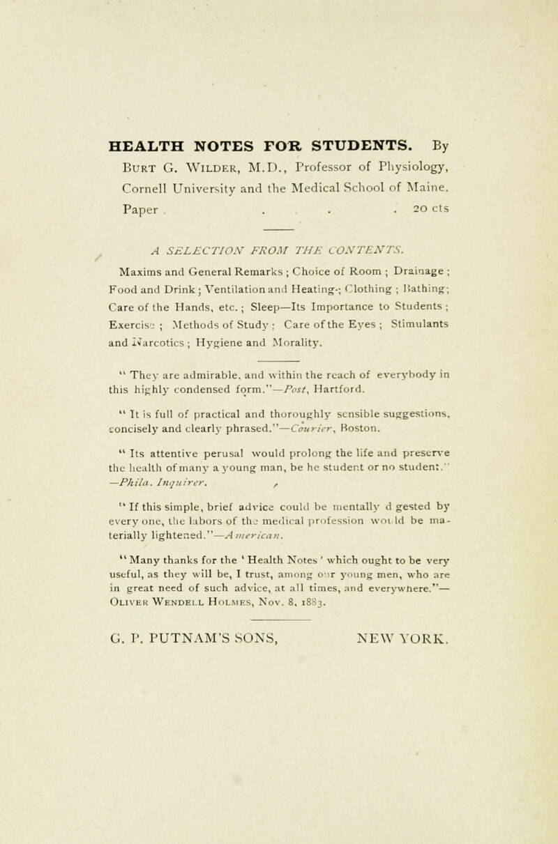 / HEALTH NOTES FOR STUDENTS. By Burt G. Wilder, M.D., Professor of Physiology, Cornell University and the Medical School of Maine. Paper . . .20 cts A SELECT/OX FROM THE CONTENTS. Maxims and General Remarks ; Choice of Room ; Drainage ; Food and Drink; Ventilation and Heating-; Clothing ; liathing; Care of the Hands, etc.; Sleep—Its Importance to Students; Exercise ; Methods of Study ; Care of the Eyes ; Stimulants and .Narcotics ; Hygiene and Morality.  They are admirable, and within the reach of everybody in this highly condensed form.—/VsY, Hartford.  It is full of practical and thoroughly sensible suggestions, concisely and clearly phrased.—Courier, Boston.  Its attentive perusal would prolong the life and preserve the health of many a young man, be he student or no student. —Philu. Inquirer. r  If this simple, brief advice could be mentally d gested by everyone, the labors of the medical profession world be ma- terially lightened.—A merican. Many thanks for the ' Health Notes ' which ought to be very useful, as they will be, I trust, among our young men, who are in great need of such advice, at all times, and everywhere.— Oliver Wendell Holmes, Nov. 8. 18S3.