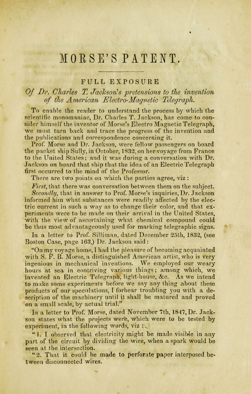 FULL EXPOSURE Of Dr. Charles T. JachsorCs pretensions to the invention of the American Electro-Magnetic Telegraph. To enable the reader to understand the process by which the scientific monomaniac, Dr. Charles T. Jackson, has come to con- sider himself the. inventor of Morse's Electro Magnetic Telegraph, we mast turn back and trace the progress of the invention and the publications and correspondence concerning it. Prof. Morse and Dr. Jackson, were fellow passengers on board the packet ship Sully, in October, 1832, on her voyage from France to the United States; and it was during a conversation with Dr. Jackson on board that ship that the idea of an Electric Telegraph first occurred to the mind of the Professor. There are two points on which the parties agree, viz: First., that there was conversation between them on the subject. Secondly, that in answer to Prof. Morse's inquiries, Dr. Jackson informed him what substances were readily affected by the elec- tric current in such a way as to change their color, and that ex- periments were to be made on their arrival in the United States, with the view of ascertaining what chemical compound could be thus most advantageously used for marking telegraphic signs. In a letter to Prof. Silliman, dated December 25th, 1832, (see Boston Case, page 163,) Dr. Jackson said: On my voyage home, I had the pleasure of becoming acquainted with S. F. B. Morse, a distinguished American artist, who is very ingenious in mechanical inventions. We employed our weary hours at sea in contriving various things; among which, we invented an Electric Telegraph, light-house, &c. As we intend to make some experiments before we say any thing about these products of our speculations, I forbear troubling you with a de- scription of the machinery until it shall be matured and proved on a small scale, by actual trial. In a letter to Prof. Morse, dated November 7th, 1847, Dr. Jack- son states what the projects were, which were to be tested by experiment, in the following words, viz : „. 1. I observed that electricity might be made visible in any part of the circuit by dividing the wire, when a spark would be seen at the intersection. 2. That it could be made to perforate paper interposed be- tween disconnected wires.