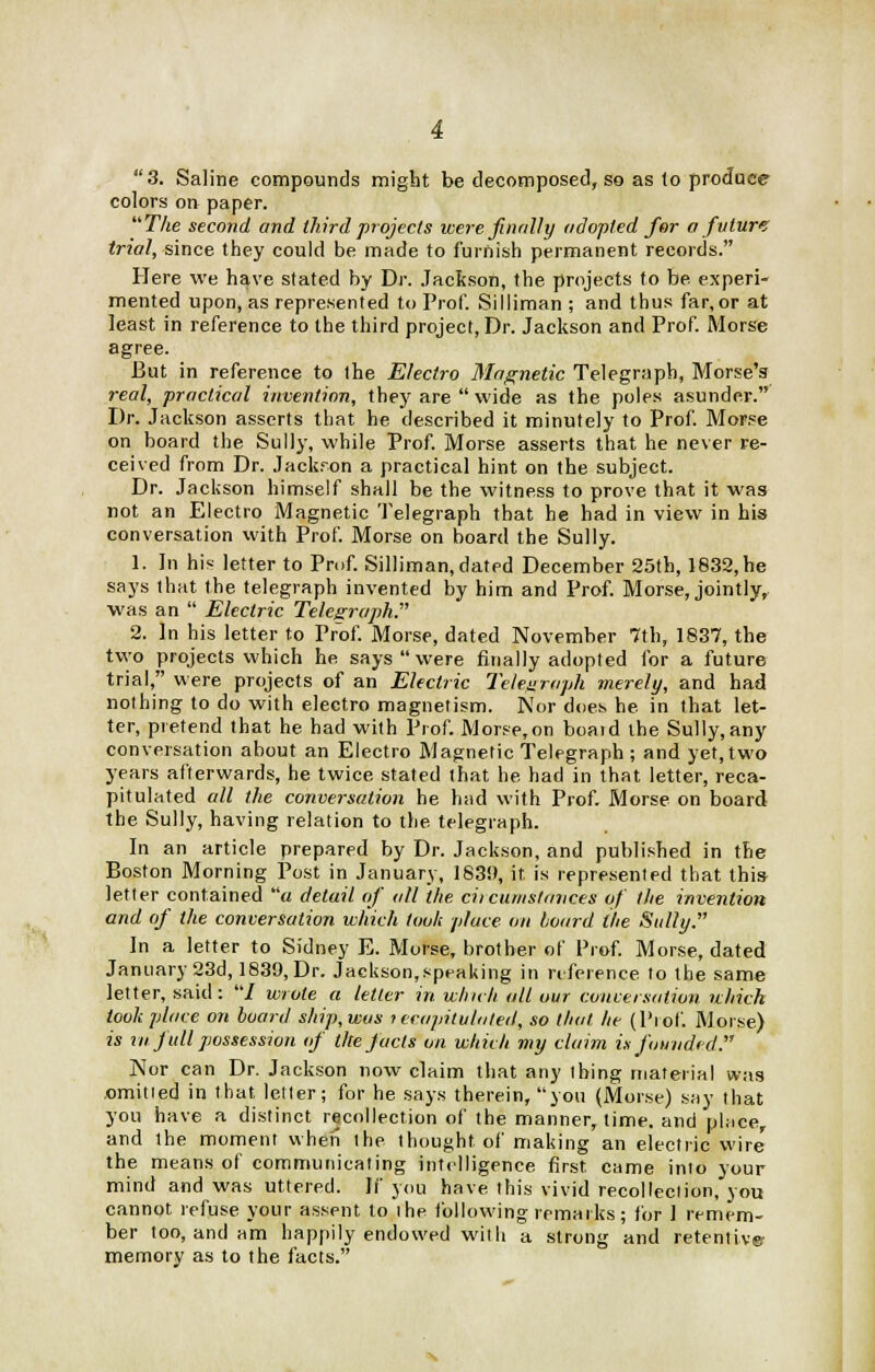 3. Saline compounds might be decomposed, so as to produce colors on paper. The second and third projects were finally adopted for a future trial, since they could be made to furnish permanent records. Here we have stated by Dr. Jackson, the projects to be experi- mented upon, as represented to Prof. Silliman ; and thus far,or at least in reference to the third project, Dr. Jackson and Prof. Morse agree. But in reference to the Electro Magnetic Telegraph, Morse's real, practical invention, they are wide as the poles asunder. Dr. Jackson asserts that he described it minutely to Prof. Morse on board the Sully, while Prof. Morse asserts that he never re- ceived from Dr. Jackron a practical hint on the subject. Dr. Jackson himself shall be the witness to prove that it was not an Electro Magnetic Telegraph that he had in view in his conversation with Prof. Morse on board the Sully. 1. In his letter to Prof. Silliman, dated December 25th, 1832, he says that the telegraph invented by him and Prof. Morse, jointly, was an  Electric Telegraph. 2. In his letter to Prof. Morse, dated November 7th, 1837, the two projects which he says were finally adopted for a future trial, were projects of an Electric Telegraph merely, and had nothing to do with electro magnetism. Nor does he in that let- ter, pretend that he had with Prof. Morse,on board the Sully, any conversation about an Electro Magnetic Telegraph ; and yet, two years afterwards, he twice stated that he had in that letter, reca- pitulated all the conversation he had with Prof. Morse on board the Sully, having relation to the telegraph. In an article prepared by Dr. Jackson, and published in the Boston Morning Post in January, 1839, it. is represented that this letter contained « detail of all the ciicumstances of the invention and of the conversation which took place on board the Sully. In a letter to Sidney E. Morse, brother of Prof. Morse, dated January 23d, 1839, Dr. Jackson,speaking in reference to the same letter, said : / wrote a tetter in which alt our conversation which look place on board ship, was tecapituluted, so that he (Prof. Morse) is vnfull possession of the facts on which my claim is founded. Nor can Dr. Jackson now claim that any thing material was omitted in that letter; for he says therein, you (Morse) say that you have a distinct recollection of the manner, time, and place, and the moment when the thought of making an electric wire the means of communicating intelligence first came into your mind and was uttered. If you have this vivid recollection, you cannot refuse your assent to the following remarks; for I remem- ber too, and am happily endowed witli a strong and retentive memory as to the facts.