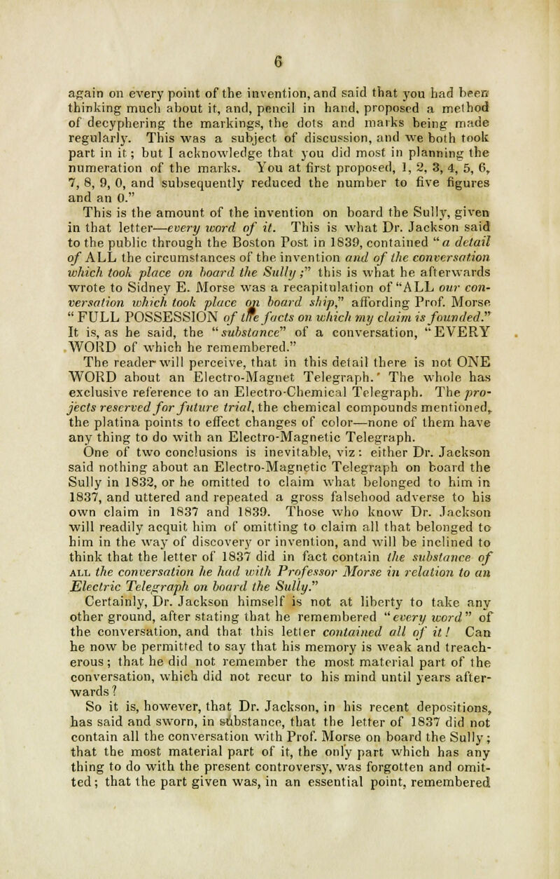 again on every point of the invention, and said that you had been' thinking much about it, and, pencil in hand, proposed a method of decyphering the markings, the dots and marks being made regularly. This was a subject of discussion, and we both took part in it; but I acknowledge that you did most in planning the numeration of the marks. You at first proposed, 1, 2, 3, 4, 5, 6, 7, 8, 9, 0, and subsequently reduced the number to five figures and an 0. This is the amount of the invention on board the Sully, given in that letter—every word of it. This is what Dr. Jackson said to the public through the Boston Post in 1839, contained a detail of ALL the circumstances of the invention and of the conversation which took place on board the Sully,- this is what he afterwards wrote to Sidney E. Morse was a recapitulation of ALL our con- versation which took place on hoard ship affording Prof. Morse  FULL POSSESSION of tlfe facts on which my claim is founded. It is, as he said, the substance of a conversation, EVERY WORD of which he remembered. The reader will perceive, that in this detail there is not ONE WORD about an Electro-Magnet Telegraph.' The whole has exclusive reference to an Electro-Chemical Telegraph. The pro- jects reserved for future trial, the chemical compounds mentioned, the platina points to effect changes of color—none of them have any thing to do with an Electro-Magnetic Telegraph. One of two conclusions is inevitable, viz : either Dr. Jackson said nothing about an Electro-Magnetic Telegraph on board the Sully in 1832, or he omitted to claim what belonged to him in 1837, and uttered and repeated a gross falsehood adverse to his own claim in 1837 and 1839. Those who know Dr. Jackson will readily acquit him of omitting to claim all that belonged to him in the way of discovery or invention, and will be inclined to think that the letter of 1837 did in fact contain the substance of all the conversation he had with Professor Morse in relation to an Electric Telegraph on board the Sully. Certainly, Dr. Jackson himself is not at liberty to take any other ground, after stating that he remembered every word of the conversation, and that this letter contained all of it! Can he now be permitted to say that his memory is weak and treach- erous ; that he did not remember the most material part of the conversation, which did not recur to his mind until years after- wards ? So it is, however, that Dr. Jackson, in his recent depositions, has said and sworn, in substance, that the letter of 1837 did not contain all the conversation with Prof. Morse on board the Sully; that the most material part of it, the only part which has any thing to do with the present controversy, was forgotten and omit- ted; that the part given was, in an essential point, remembered
