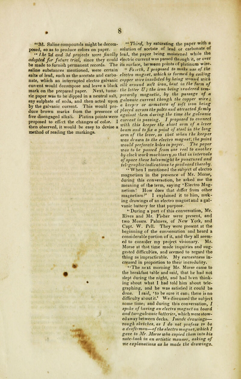 3d. Saline compounds might be decom-  Third, by saturating the paper with s posed, 60 as to produce colors on paper. solution of acetate of lead or carbonate of  the 2d and id projects were finally lead, the paper being moistened while the adopted fur future trial, since they could electric current was passed through it, or over be made to furnish permanent records. The its surface, between points of platinum wire. saline substances mentioned, were certain  Fo nth, I proposed to moke use of the salts of lead, such as the ascctate and carbo- electro magnet, which is formed by coiling nate, which an interrupted electro galvanic copper wire insulated by being wound with current would decompose and leave a black silk around soft iron, bent in the form of mark on the prepared paper. Next, tume- the letter U; the iron being rendered tem- rie paper was to be dipped in a neutral salt, pornrily magnetic, by the passage o} « say sulphate of soda, and then acted upon galvanic current though the copper wire; by the galvanic current. This would pro- « k™Pr °r armature of soft iron being duce brown marks from the presence of V^ed cross the poles and attracted fi,mly free disengaged alkali. Platina points were S'st .'<» daS \he <e th'galnmc proposed to effect the changes of color. I «•■<  Posing I Proposed totomudl then observed, it would be easy to devise a lth lhl° *9~ the. •*' ,/*. °f° ',' _„.i. j r V .u „ i • beam and to fix a point of steel in the long method ot reading the markings. , ,, ,J r ,,, lh ].,.„„ ° ° arm of the lever, so that wtien the Keeper was drawn to the electro magnet, the point would perforate holes in paper. The paper was to be passed from one reel to another by clock work machinery,so that in intervals of space these holesmight be punctured and telrgrophic indications he produced thereby. When I mentioned the subject of electro magnetism in the presence of Mr. Morse, during this conversation, he asked me the meaning of the term, saying 'Electro Mag- netism! How does that differ from other magnetism?' I explained it to him, mak- ing drawings of an electro magnet and a gal- vanic battery for that purpose. During a part of this conversation, Mr. Rives and Mr. Fisher were present, and two Messrs. Palmers, of New York, and Capt. W. Pell. They were present at the beginning of the conversation and heard a * considerable portion of it, and they all seem- ed to consider my project visionary. Mr. Morse at that lime made inquiries and sug- gested difficulties, and seemed to regard the thing as impracticable. My earnestness in- creased in proportion to their incredulity. The ntxt morning Mr. Morse came to f the breakfast table and said, that be had not slept during the night, and had been think- • ing about what I had told him about tele- graphing, and he was satislied it could be done. I said, 'to be sure it can; theie isno difficulty aboutit.' We discussed the subject some time; and during this conversation, / spoke of having an electro magnet on board and twogalranic batteries, which were stow- ed away between decks. Imrtde drawings— rough sketches, as I do not pi of ess to be a draftsman—of the electro magnet,which I gave to Mr. Morse who copied theminto his note-hook in an artistic manner, asking of me explanations as he made the drawings*