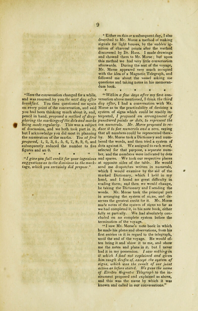 Either on this or a subsequent day, Talso described to Mr. Morse a method of making signals for light houses, by the sudden ig- nition of charcoal points after the method discovered by Dr. Hare. I made drawings and showed them to Mr. Morse ; but upon this method we had very little conversation afterwards. During the rest of the voyage, Mr. Morse appeared very much occupied with the idea of a Magnetic Telegraph, and followed me about the vessel asking me questions and taking notes in his memoran- dum book. * * t # # Here the conversation changed for a while,  Within a few days af'tr my first con- and was resumed by you the next day after versation above mentioned, I think the third breakfast. You then questioned me again day after, I had a conversation with Mr. on every point of the conversation, and said Morse as to the practicability of devising a you had been thinking much about it, and, system of signs which could be readily in- pencil in hand, proposed a method of decy- terpreted, / proposed an arrangement of phering the markings of the dots and marks punctured points or dots, to represent the being made regularly. This was a subject ten numerals. Mr. Morse proposed to re- of discussion, and we both took part in it; duce it to five numerals and a zero, saying but I acknowledge you did most in planning that all numbers could be represented there- the numeration of the marks. You at first by. Mr. Morse took a Dictionary and num- propoied, 1, 2, 3, 4, 5, 6, 7, 8, 9, 0, and bered the words, and then tried a system of subsequently reduced the number to five dots against it. We assigned to each word, figures and an 0. selected for that purpose, a separate num- * * * •  ber, and the numbers were indicated by dots I gine you full credit for your ingenious and spaces. We took our respective places suggestions as to the divisions in the mark- at opposite sides of the table. He would iftgs, which you cerluinly did propose. send me despatches written in numerals, which I would examine by the aid of the marked Dictionary, which I held in my hand, and I found no great difficulty in reading them; aqd then we would change, he taking the Dictionary and I sending the words. Mr. Morse took the principal part in arranging the system of suns, and de- serves the greatest credit for it. Mr. Morse made notes of the syslem of siens so far as we had completed it, in his note book, either fully or partially. We had absolutely con- cluded on no complete system before the termination of the voyage. *'I saw Mr. Morse's note book in which he made his plans and observations, from his first entries in it in regard to the telegraph, until the end of the voyage. He would of- ten bring it and show it to me, and show me the notes and plans in it; but I never had it in my possession. 1 saw nothing in it which 1 had not explained and qiven him rough drafts of, except the system of signs, which was the result of our joint action as before stated. We pave the name of Elertro Magnetic Telegraph to the in- strument proposed and explained as above, and this was the name by which it was known and called in our conversations.