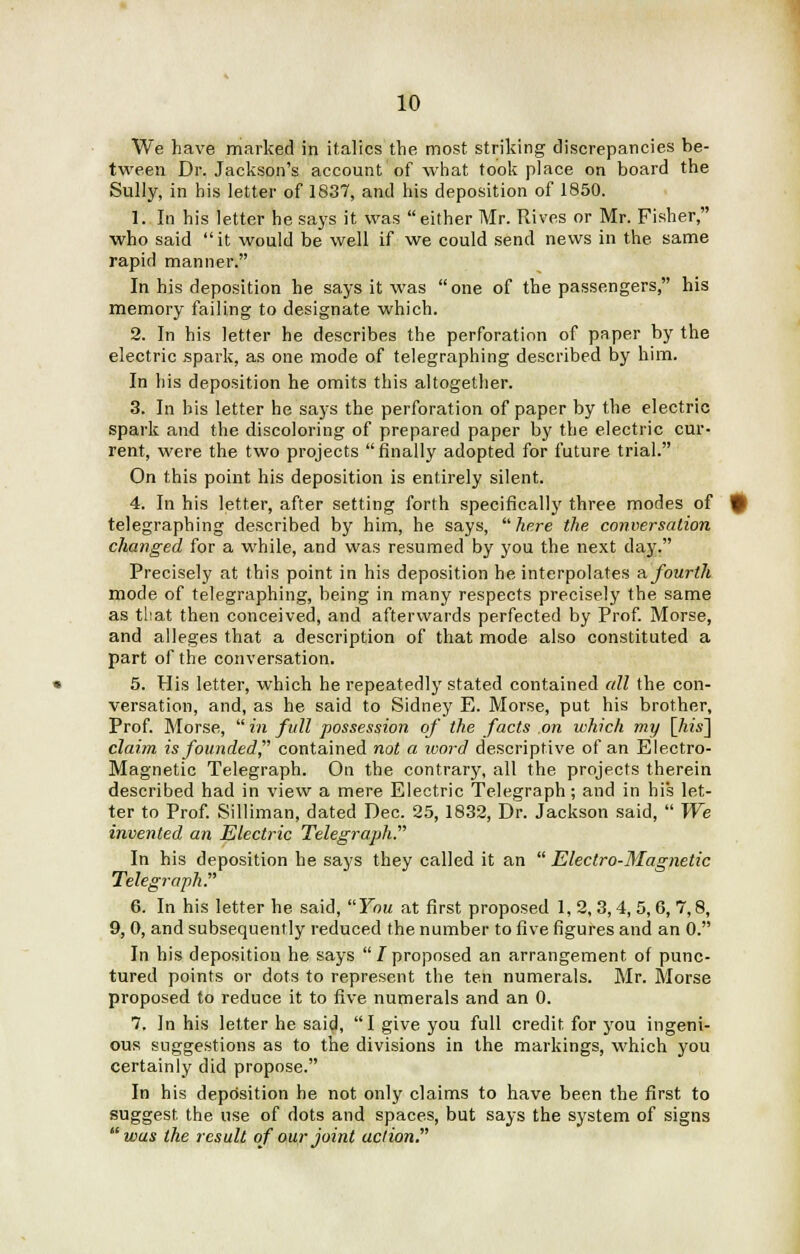 We have marked in italics the most striking discrepancies be- tween Dr. Jackson's account of what took place on board the Sully, in his letter of 1837, and his deposition of 1850. 1. In his letter he says it was either Mr. Rives or Mr. Fisher, who said it would be well if we could send news in the same rapid manner. In his deposition he says it was one of the passengers, his memory failing to designate which. 2. In his letter he describes the perforation of paper by the electric spark, as one mode of telegraphing described by him. In his deposition he omits this altogether. 3. In bis letter he says the perforation of paper by the electric spark and the discoloring of prepared paper by the electric cur- rent, were the two projects finally adopted for future trial. On this point his deposition is entirely silent. 4. In his letter, after setting forth specifically three modes of telegraphing described by him, he says, here the conversation changed for a while, and was resumed by you the next day. Precisely at this point in his deposition he interpolates a fourth mode of telegraphing, being in many respects precisely the same as tbat then conceived, and afterwards perfected by Prof. Morse, and alleges that a description of that mode also constituted a part of the conversation. 5. His letter, which he repeatedly stated contained all the con- versation, and, as he said to Sidney E. Morse, put his brother, Prof. Morse,  in full possession of the facts on which my \his~\ claim is founded contained not a word descriptive of an Electro- Magnetic Telegraph. On the contrary, all the projects therein described had in view a mere Electric Telegraph; and in his let- ter to Prof. Silliman, dated Dec. 25, 1832, Dr. Jackson said,  We invented an Electric Telegraph.' In his deposition he says they called it an  Electro-Magnetic Teleg7~aph. 6. In his letter he said, You at first proposed 1, 2, 3,4, 5,6, 7,8, 9, 0, and subsequently reduced the number to five figures and an 0. In his deposition he says  / proposed an arrangement of punc- tured points or dots to represent the ten numerals. Mr. Morse proposed to reduce it to five numerals and an 0. 7. In his letter he said, I give you full credit for you ingeni- ous suggestions as to the divisions in the markings, which you certainly did propose. In his deposition he not only claims to have been the first to suggest the use of dots and spaces, but says the system of signs was the result of our joint uclion