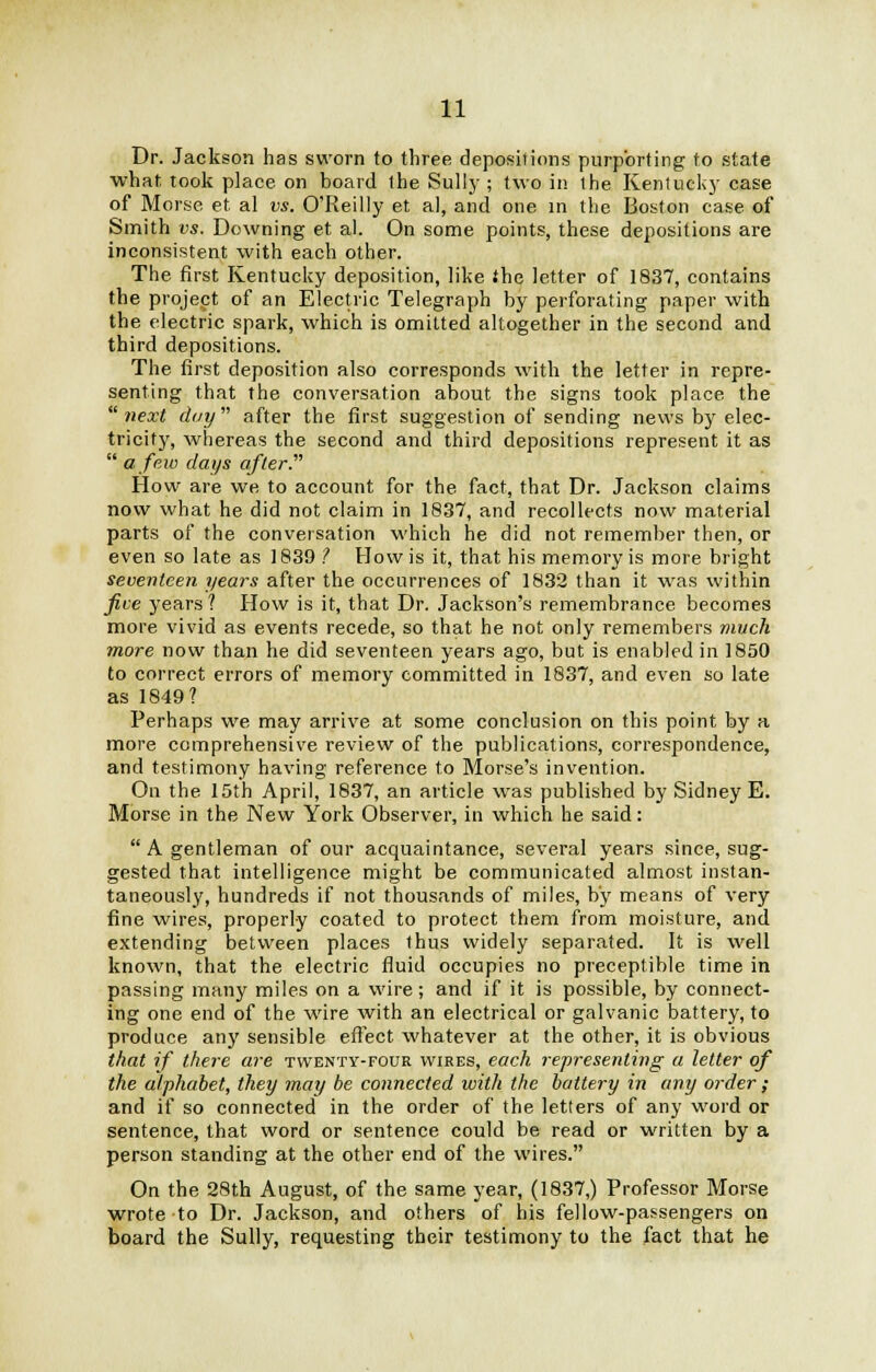 Dr. Jackson has sworn to three depositions purporting to state what took place on hoard the Sully; two in the Kentucky case of Morse et al us. O'Reilly et al, and one in the Boston case of Smith vs. Downing et al. On some points, these depositions are inconsistent with each other. The first Kentucky deposition, like the letter of 1837, contains the project of an Electric Telegraph hy perforating paper with the electric spark, which is omitted altogether in the second and third depositions. The first deposition also corresponds with the letter in repre- senting that the conversation about the signs took place the next day after the first suggestion of sending news by elec- tricity, whereas the second and third depositions represent it as  a few days after. How are we, to account for the fact, that Dr. Jackson claims now what he did not claim in 1837, and recollects now material parts of the conversation which he did not remember then, or even so late as 1839 ? How is it, that his memory is more bright seventeen years after the occurrences of 1832 than it was within five years? How is it, that Dr. Jackson's remembrance becomes more vivid as events recede, so that he not only remembers much more now than he did seventeen years ago, but is enabled in 1850 to correct errors of memory committed in 1837, and even so late as 1849? Perhaps we may arrive at some conclusion on this point by a more comprehensive review of the publications, correspondence, and testimony having reference to Morse's invention. On the 15th April, 1837, an article was published by Sidney E. Morse in the New York Observer, in which he said:  A gentleman of our acquaintance, several years since, sug- gested that intelligence might be communicated almost instan- taneously, hundreds if not thousands of miles, by means of very fine wires, properly coated to protect them from moisture, and extending between places thus widely separated. It is well known, that the electric fluid occupies no preceptible time in passing many miles on a wire ; and if it is possible, by connect- ing one end of the wire with an electrical or galvanic battery, to produce an)' sensible effect whatever at the other, it is obvious that if there are twenty-four wires, each representing a letter of the alphabet, they may be connected with the battery in any order ; and if so connected in the order of the letters of any word or sentence, that word or sentence could be read or written by a person standing at the other end of the wires. On the 28th August, of the same year, (1837,) Professor Morse wrote to Dr. Jackson, and others of his fellow-passengers on board the Sully, requesting their testimony to the fact that he