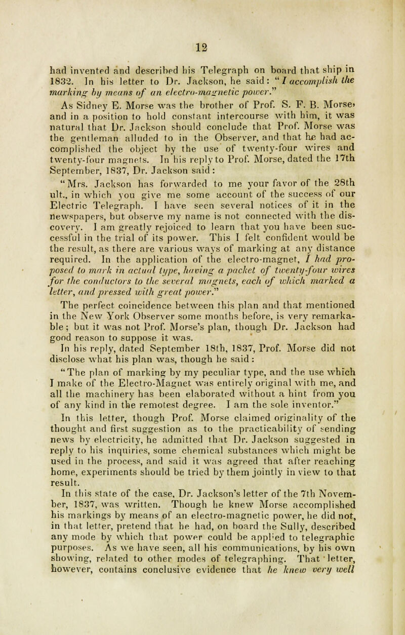 had invented and described his Telegraph on board that ship in 1832. In his letter to Dr. Jackson, he said:  I accomplish the marking by means of an electro-magnetic power. As Sidney E. Morse was the brother of Prof. S. F. B. Morse, and in a position to hold constant intercourse with him, it was natural that Dr. Jackson should conclude that Prof. Morse was the gentleman alluded to in the Observer, and that he had ac- complished the object by the use of twenty-four wires and twenty-four magnets. Tn his reply to Prof. Morse, dated the 17th September, 1837, Dr. Jackson said: Mrs. Jackson has forwarded to me your favor of the 28th ult.. in which yon give me some account of the success of our Electric Telegraph. I have seen several notices of it in the newspapers, but observe my name is not connected with the dis- covery. I am greatly rejoiced to learn that you have been suc- cessful in the trial of its power. This I felt confident would be the result, as there are various ways of marking at any distance required. In the application of the electro-magnet, / had pro- posed to mark in actual type, having a packet of twenty-four wires for the conductors to the several magnets, each of which marked a letter, and pressed with great power. The perfect coincidence between this plan and that mentioned in the New York Observer some months before, is very remarka- ble ; but it was not Prof. Morse's plan, though Dr. Jackson had good reason to suppose it was. In his reply, dated September 18th, 1837, Prof. Morse did not disclose what his plan was, though he said: The plan of marking by my peculiar type, and the use which I make of the Electro-Magnet was entirely original with me, and all the machinery has been elaborated without a hint from you of any kind in the remotest degree. I am the sole inventor. In this letter, though Prof. Morse claimed originality of the thought and first suggestion as to the practicability of sending news by electricity, he admitted that Dr. Jackson suggested in reply to his inquiries, some chemical substances which might be used in the process, and said it was agreed that after reaching home, experiments should be tried by them jointly in view to that result. In this state of the case, Dr. Jackson's letter of the 7th Novem- ber, 1837, was written. Though he knew Morse accomplished his markings by means of an electro-magnetic power, he did not, in that letter, pretend that he had, on board the Sully, described any mode by which that power could be appl'ed to telegraphic purposes. As we have seen, all his communications, by his own showing, related to other modes of telegraphing. That letter, however, contains conclusive evidence that he knew very well