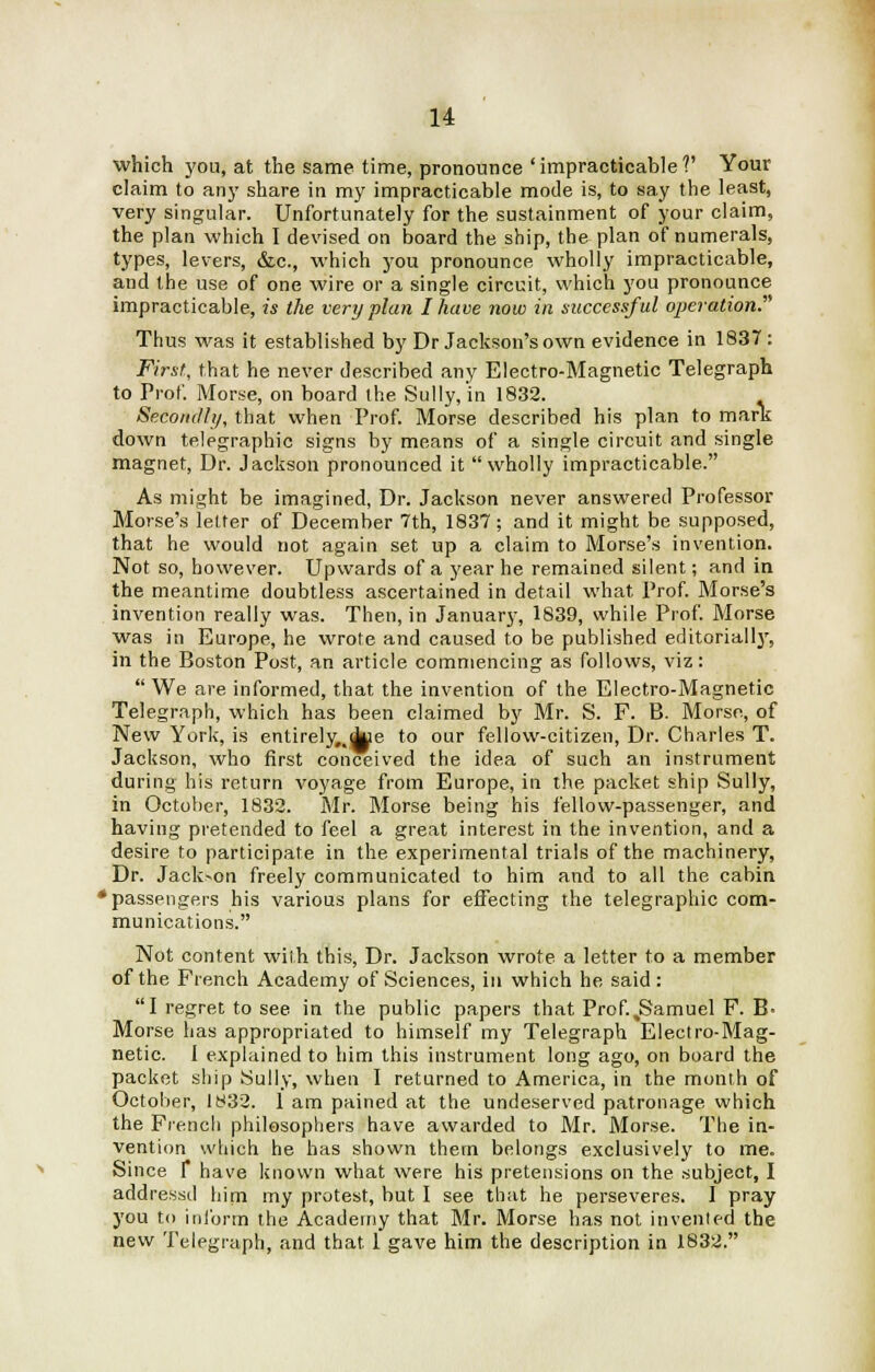 which you, at the same time, pronounce 'impracticable?' Your claim to any share in my impracticable mode is, to say the least, very singular. Unfortunately for the sustainment of your claim, the plan which I devised on board the ship, the plan of numerals, types, levers, &c, which you pronounce wholly impracticable, and the use of one wire or a single circuit, which you pronounce impracticable, is the very plan I have now in successful operation? Thus was it established by Dr Jackson's own evidence in 1837: First, that he never described any Electro-Magnetic Telegraph to Prof. Morse, on board the Sully, in 1832. Secondly, that when Prof. Morse described his plan to mark down telegraphic signs by means of a single circuit and single magnet, Dr. Jackson pronounced it wholly impracticable. As might be imagined, Dr. Jackson never answered Professor Morse's letter of December 7th, 1837; and it might be supposed, that he would not again set up a claim to Morse's invention. Not so, however. Upwards of a year he remained silent; and in the meantime doubtless ascertained in detail what Prof. Morse's invention really was. Then, in January, 1839, while Prof. Morse was in Europe, he wrote and caused to be published editorially, in the Boston Post, an article commencing as follows, viz:  We are informed, that the invention of the Electro-Magnetic Telegraph, which has been claimed by Mr. S. F. B. Morse, of New York, is entirely#,due to our fellow-citizen, Dr. Charles T. Jackson, who first conceived the idea of such an instrument during his return voyage from Europe, in the packet ship Sully, in October, 1832. Mr. Morse being his fellow-passenger, and having pretended to feel a great interest in the invention, and a, desire to participate in the experimental trials of the machinery, Dr. Jackson freely communicated to him and to all the cabin •passengers his various plans for effecting the telegraphic com- munications. Not content with this, Dr. Jackson wrote a letter to a member of the French Academy of Sciences, in which he said: I regret to see in the public papers that Prof.,Samuel F. B> Morse has appropriated to himself my Telegraph Electro-Mag- netic. I explained to him this instrument long ago, on board the packet ship Sully, when I returned to America, in the month of October, 1832. 1 am pained at the undeserved patronage which the French philosophers have awarded to Mr. Morse. The in- vention which he has shown them belongs exclusively to me. Since f have known what were his pretensions on the subject, I addressd him my protest, but I see that he perseveres. I pray you to inform the Academy that Mr. Morse has not invented the new Telegraph, and that 1 gave him the description in 1832.