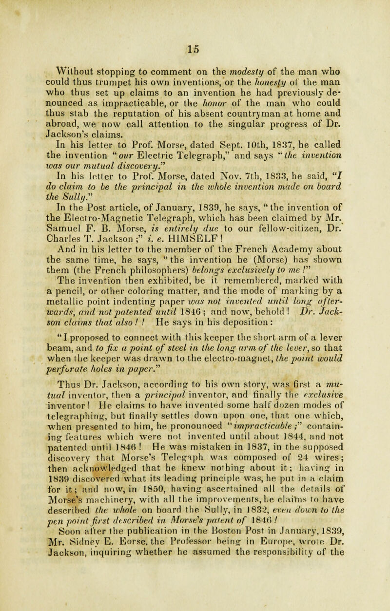 Without stopping to comment on the modesty of the man who could thus trumpet his own inventions, or the honesfy of the man who thus set up claims to an invention he had previously de- nounced as impracticable, or the honor of the man who could thus stab the reputation of his absent countryman at home and abroad, we now call attention to the singular progress of Dr. Jackson's claims. In his letter to Prof. Morse, dated Sept. 10th, 1837, he called the invention our Electric Telegraph, and says the invention ivas our mutual discovery. In his letter to Prof. Morse, dated Nov. 7th, 1833, he said, I do claim to be the principal in the whole invention made on board the Sully. In the Post article, of January, 1839, he says, the invention of the Electro-Magnetic Telegraph, which has been claimed by Mr. Samuel F. B. Morse, is entirely due to our fellow-citizen, Dr. Charles T. Jackson ; i. e. HIMSELF ! And in his letter to the member of the French Academy about the same time, he says,  the invention he (Morse) has shown them (the French philosophers) belongs exclusively to me! The invention then exhibited, be it remembered, marked with a pencil, or other coloring matter, and the mode of marking by a metallic point indenting paper was not invented until long after- wards, and not patented until 1846 ; and now, behold I Dr. Jack- son claims that also ! ! He says in his deposition : I proposed to connect with this keeper the short arm of a lever beam, and to fix a point of steel in the long arm of the lever, so that when the keeper was drawn to the electro-magnet, the point would perforate holes in paper. Thus Dr. Jackson, according to his own story, was first a mu- tual inventor, then a principal inventor, and finally the exclusive inventor! He claims to have invented some half dozen modes of telegraphing, but finally settles down upon one, that one which, when presented to him, he pronounoed impracticable; contain- ing features which were not invented until about 1844, and not patented until 1846 ! He was mistaken in 1837, in the supposed discovery that Morse's Telegaph was composed of 24 wires; then acknowledged that he knew nothing about it; having in 1839 discovered what its leading principle was, he put in a claim for it; and now, in 1850, having ascertained all the details of Morse's machinery, with all the improvements,he claims to have described the whole on board the Sully, in 1832, even down to the pen point first described in Morse's pal tut of 1846 / Soon after the publication in the Boston Post in January, 1839, Mr. Sidney E. Eorse, the Professor being in Europe, wrote Dr. Jackson, inquiring whether he assumed the responsibility of the