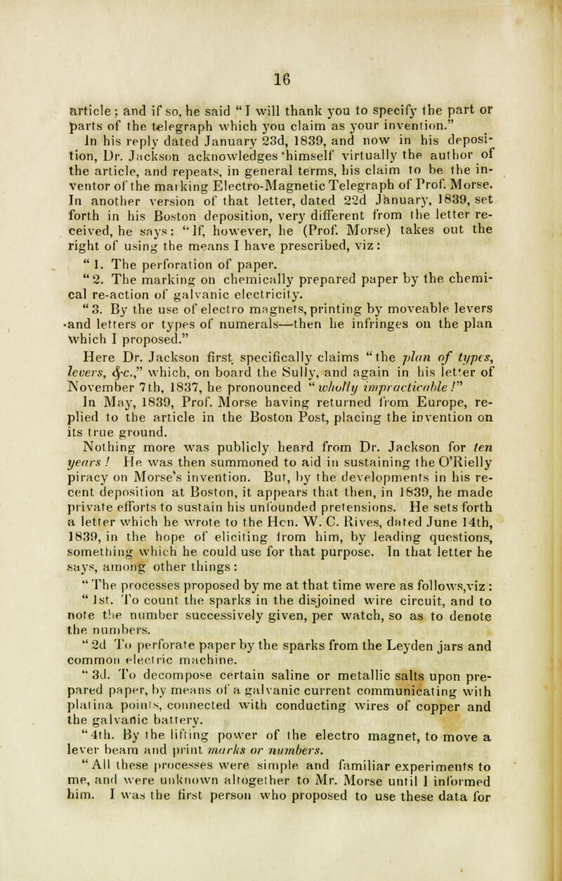 article: and if so, he said  I will thank you to specify the part or parts of the telegraph which you claim as your invention. in his reply dated January 23d, 1839, and now in his deposi- tion, Dr. Jackson acknowledges himself virtually the author of the article, and repeats, in general terms, his claim to be the in- ventor of the mat king Electro-Magnetic Telegraph of Prof. Morse. In another version of that letter, dated 22d January, 1839, set forth in his Boston deposition, very different from the letter re- ceived, he says: 'If, however, he (Prof. Morse) takes out the right of using the means I have prescribed, viz:  1. The perforation of paper. 2. The marking on chemically prepared paper by the chemi- cal re-action of galvanic electricity. 3. By the use of electro magnets, printing by moveable levers •and letters or types of numerals—then he infringes on the plan which I proposed. Here Dr. Jackson first specifically claims the plan of types, levers, fyc. which, on board the Sully, and again in his let'er of November 7th, 1837, he pronounced wholly impracticable.' In May, 1839, Prof. Morse having returned from Europe, re- plied to the article in the Boston Post, placing the invention on its true ground. Nothing more was publicly heard from Dr. Jackson for ten years ! He was then summoned to aid in sustaining the O'Rielly piracy on Morse's invention. But, by the developments in his re- cent deposition at Boston, it appears that then, in 1839, he made private efforts to sustain his unfounded pretensions. He sets forth a letter which he wrote to the Hen. W. C. Ilives, dated June 14th, 1839, in the hope of eliciting irom him, by leading questions, something which he could use for that purpose. In that letter he says, among other things :  The processes proposed by me at that time were as follows,viz :  1st. To count the sparks in the disjoined wire circuit, and to note the number successively given, per watch, so as to denote the numbers.  2d To perforate paper by the sparks from the Leyden jars and common electric machine.  3d. To decompose certain saline or metallic salts upon pre- pared paper, by means of a galvanic current communicating with platina paints, connected with conducting wires of copper and the galvanic battery. 4th. By the lifting power of the electro magnet, to move a lever beam and print marks or numbers. All these processes were simple and familiar experiments to me, and were unknown altogether to Mr. Morse until 1 informed him. I was the first person who proposed to use these data for