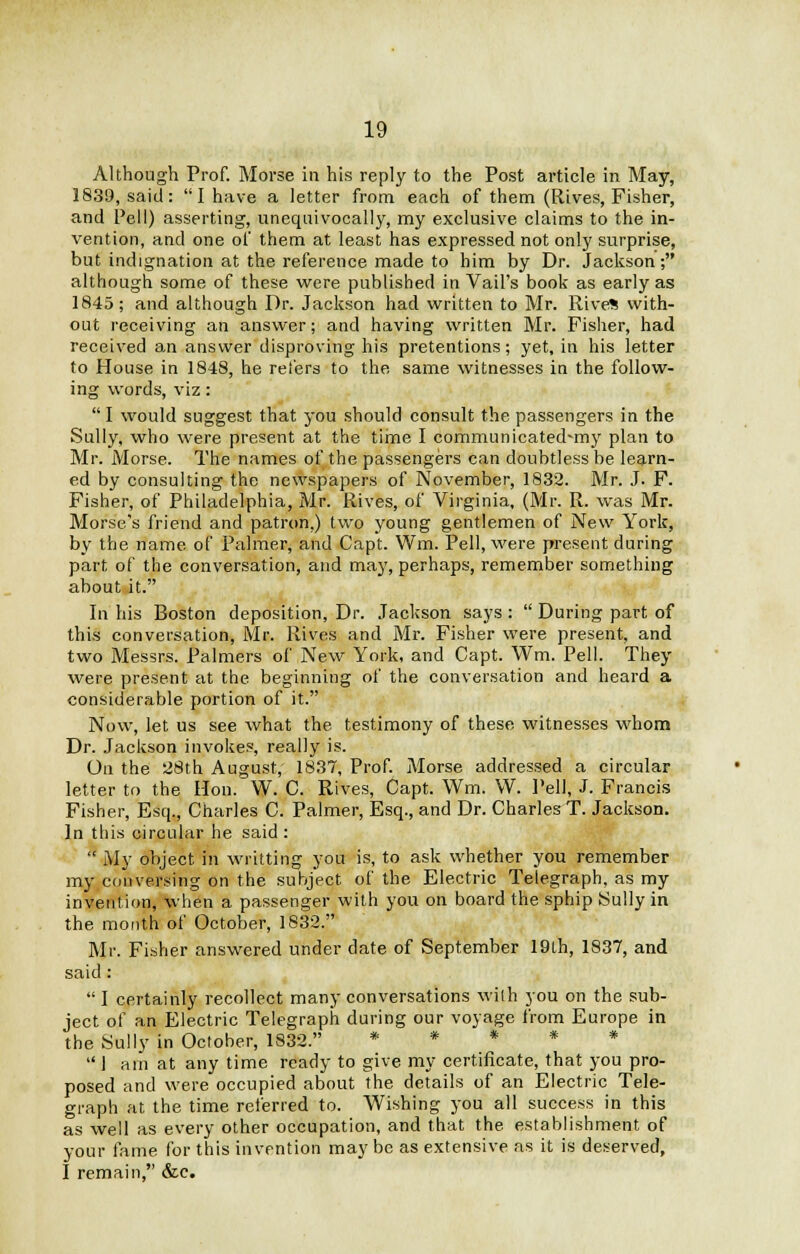 Although Prof. Morse in his reply to the Post article in May, 1839, said: I have a letter from each of them (Rives, Fisher, and Pell) asserting, unequivocally, my exclusive claims to the in- vention, and one of them at least has expressed not only surprise, but indignation at the reference made to him by Dr. Jackson; although some of these were published in Vail's book as early as 1845; and although Dr. Jackson had written to Mr. Rive* with- out receiving an answer; and having written Mr. Fisher, had received an answer disproving his pretentions; yet, in his letter to House in 1848, he refers to the same witnesses in the follow- ing words, viz:  I would suggest that you should consult the passengers in the Sully, who were present at the time I communicatednny plan to Mr. Morse. The names of the passengers can doubtless be learn- ed by consulting the newspapers of November, 1832. Mr. J. F. Fisher, of Philadelphia, Mr. Rives, of Virginia, (Mr. R. was Mr. Morse's friend and patron.) two young gentlemen of New York, by the name of Palmer, and Capt. Wm. Pell, were present during part of the conversation, and may, perhaps, remember something about it. In his Boston deposition, Dr. Jackson says:  During part of this conversation, Mr. Rives and Mr. Fisher were present, and two Messrs. Palmers of New York, and Capt. Wm. Pell. They were present at the beginning of the conversation and heard a considerable portion of it. Now, let us see what the testimony of these witnesses whom Dr. Jackson invokes, really is. On the 28th August, 1837, Prof. Morse addressed a circular letter to the Hon. W. C. Rives, Capt. Wm. W. Pell, J. Francis Fisher, Esq., Charles C. Palmer, Esq., and Dr. Charles T. Jackson. In this circular he said :  My object in writting you is, to ask whether you remember my conversing on the subject of the Electric Telegraph, as my invention, when a passenger with you on board the sphip Sully in the month of October, 1832. Mr. Fisher answered under date of September 19lh, 1837, and said:  I certainly recollect many conversations with you on the sub- ject of an Electric Telegraph during our voyage from Europe in the Sully in October, 1832. * * * * * 1 am at any time ready to give my certificate, that you pro- posed and were occupied about the details of an Electric Tele- graph at the time referred to. Wishing you all success in this as well as every other occupation, and that the establishment of your fame for this invention may be as extensive as it is deserved, I remain, &c.