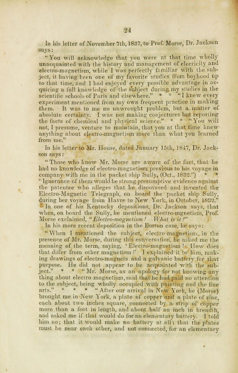 In his letter of November 7tb, 1837, to Prof. Morse, Dr. Jackson says : You will acknowledge that you were at that time wholly unacquainted with the history and management of elecricity and electro-magnetism, while I was perfectly familiar with the sub- ject, it having been one of my favorite studies from boyhood up to that time, and I had enjoyed every possible advantage in ac- quiring a full knowledge of the subject during my studies in the scientific schools of Paris and elsewhere. * * I knew every experiment mentioned from my own frequent practice in making them. It was to me no unwrought problem, but a matter of absolute certainty. I was not making conjectures but reporting the facts of chemical and physical science. * * You will not, I presume, venture to maintain, that you at that time knew anything about electro-magnetism more than what j'ou learned from me. In his letter to Mr. House, dated January 15th, 1847, Dr. Jack- son says:  Those who know Mr. Morse are aware of the fact, that he had no knowledge of electro-magnetism previous to his voyage in company with me in the packet ship Sully, (Oct., 1832.) * * ''Ignorance of them would be strong presumptive evidence against the patentee who alleges that he discovered and invented the Electro-Magnetic Telegraph, on board the packet ship Sully, during her voyage from Havre to New York, in October, 1832. f In one of his Kentucky depositions, Dr. Jackson says, that when, on board the Sully, he mentioned eleclro-mgnetism, Prof. Morse exclaimed, 'Electro-magnetism ! What is it V In his more recent deposition in the Boston case, he says: When I mentioned the subject, electro-magnetism, in the presence of Mr. Morse, during this conversation, he asked me the meaning of the term, saying, 'Electro-magnetism! How does that differ from other magnetism?' I explained it to him, mak- ing drawings of electro-magnets and a galvanic battery for that purpose. He did not appear to be acquainted with the sub- ject. * *  Mr. Morse, as an apology for not knowing any thing about electro magnetism, said that he had paid no attention to the subject, being wholly occupied with painting and the fine arts. * * * After our arrival in New York, he (Morse) brought me in New York, a plate of copper and a plate of zinc, each about two inches square, connected by a strip of copper more than a foot in length, and about half an inch in breadth, and asked me if that would do for an elementary battery. I told him no; that it would make no battery at all'; that the plates must be near each other, and not connected, for an elementary