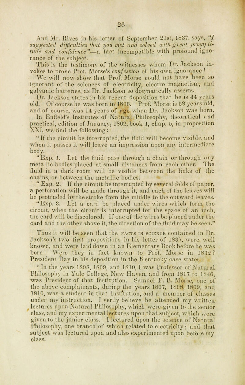 And Mr. Rives in his letter of September 21st, 1837, says, I suggested difficulties that you met and solved with great prompti- tude and confidence—a l'act incompatible with profound igno- rance of the subject. This is the testimony of the witnesses whom Dr. Jackson in- vokes to prove Prof. Morse's confession of his own ignorance ! We will now show that Prof. Morse could not have been so ignorant of the sciences of electricity, electro magnetism, and galvanic batteries, as Dr. Jackson so dogmatically asserts. Dr. Jackson states in his recent deposition that he is 44 years old. Of course he was born in 180G. Prof. Morse is 5S years old, and of course, was 14 years of age when Dr. Jackson was born. In Enfield's Institutes of Natural Philosophy, theoretical and practical, edition of January, 1802, book 1, chap. 5, in proposition XXI, we find the following: If the circuit be interrupted, the fluid will become visible, and when it passes it will leave an impression upon any intermediate body. Exp. 1. Let the fluid pass through a chain or through any metallic bodies placed at small distances from each other. The fluid in a dark room will be visible between the links of the chains, or between the metallic bodies.  Exp. 2. If the circuit be interrupted by several folds of paper, a perforation will be made through it, and each of the leaves will be protruded by the stroke from the middle to the outward leaves. Exp. 3. Let a card be placed under wires which form the circuit, when the circuit is interrupted for the space of an inch, the card will be discolored. If one of the wires be placed under the card and the other above it, the direction of the fluid may be seen. Thus it will be seen that the facts in science contained in Dr. Jackson's two first propositions in his letter of 1837, were well known, and were laid down in an Elementary Book before he was born! Were they in fact known to Prof. Morse in 1832? President Day in his deposition in the Kentucky case states : In the years 1808, 1809, and 1810, I was Professor of Natural Philosophy in Yale College, New Haven, and from 1817 to 1846, was President of that Institution. Samuel F. B. Morse, one of the above complainants, during the years 1807, 1808, 1809, and 1810, was a student in that Institution, and a member of classes under my instruction. I verily believe be attended my written lectures upon Natural Philosophy, which were given to the senior class, and my experimental lectures upon that subject, which were given to the junior class. I lectured upon the science of Natural Philosophy, one branch of which related to electricity; and that subject was lectured upon and also experimented upon before my class.