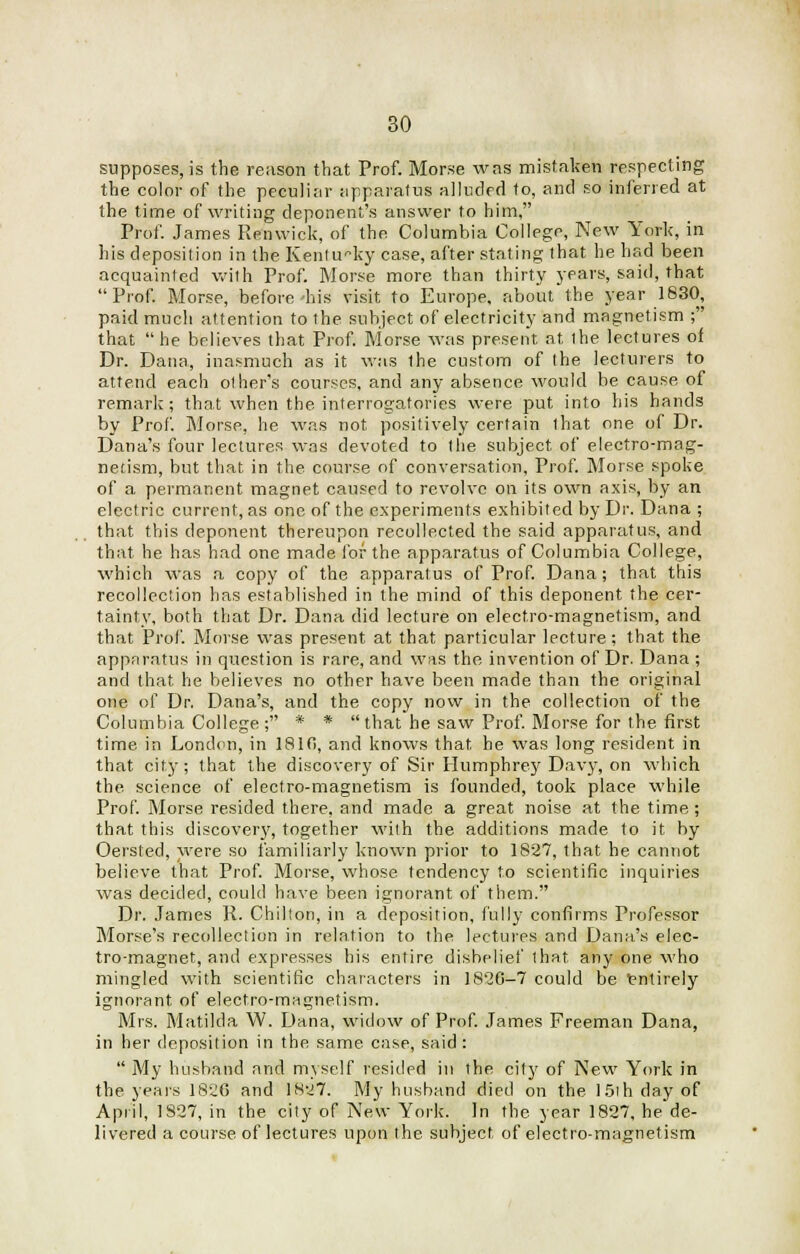 supposes, is the reason that Prof. Morse was mistaken respecting the color of the peculiar apparatus alluded to, and so inferred at the time of writing deponent's answer to him, Prof. James Retowick, of the. Columbia College, New York, in his deposition in the Kentucky case, after stating that he had been acquainted with Prof. Morse more than thirty years, said, that Prof. Morse, before his visit to Europe, about the year 1830, paid much attention to the subject of electricity and magnetism ; that  he believes that Prof. Morse was present at the lectures of Dr. Dana, inasmuch as it was the custom of the lecturers to attend each other's courses, and any absence would be cause of remark; that when the interrogatories were put into his hands by Prof. Morse, he was not positively certain (hat one of Dr. Dana's four lectures was devoted to the subject of electro-mag- netism, but that in the course of conversation, Prof. Morse spoke of a permanent magnet caused to revolve on its own axis, by an electric current, as one of the experiments exhibited by Dr. Dana ; that this deponent thereupon recollected the said apparatus, and that he has had one made for the apparatus of Columbia College, which was a copy of the apparatus of Prof. Dana; that this recollection has established in the mind of this deponent the cer- tainty, both that Dr. Dana did lecture on electro-magnetism, and that Prof. Morse was present at that particular lecture; that the apparatus in question is rare, and was the invention of Dr. Dana ; and that he believes no other have been made than the original one of Dr. Dana's, and the copy now in the collection of the Columbia College ; * *  that he saw Prof. Morse for the first time in London, in 1810, and knows that he was long resident in that city; that the discovery of Sir Humphrey Davy, on which the science of electro-magnetism is founded, took place while Prof. Morse resided there, and made a great noise at the time; that this discovery, together wilh the additions made to it by Oersted, were so familiarly known prior to 1827, that he cannot believe that Prof. Morse, whose tendency to scientific inquiries was decided, could have been ignorant of them. Dr. James R. Chilton, in a deposition, fully confirms Professor Morse's recollection in relation to the lectures and Dana's elec- tro-magnet, and expresses his entire disbelief that any one who mingled with scientific characters in 18'20-7 could be Entirely ignorant of electro-magnetism. Mrs. Matilda W. Dana, widow of Prof. James Freeman Dana, in her deposition in the same case, said :  My husband and myself resided in the city of New York in the years 1826 and 1827. My husband died on the 15ih day of April, 1827, in the city of New York. In the year 1827, he de- livered a course of lectures upon the subject of electro-magnetism