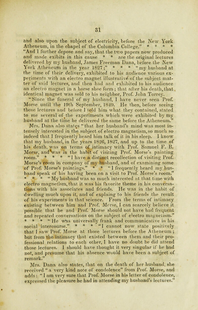 and also upon the subject of electricity, before the New York Atheneum, in the chapel of the Columbia College. * * * * And 1 further depose and say, that the two papers now produced and made exibits in this cause * * are the original lectures delivered by my husband, James Freeman Dana, before the New York Atheneum in the year 1827; * * *'  my husband at the time of their delivery, exhibited to his audience various ex- periments with an electro magnet illustrative' of the subject mat- ter of said lectures, and then had and exhibited to his audience an electro magnet in a horse shoe form ; that after his death, that. identical magnet was sold to his neighbor, Prof. John Torrey.  Since the, funeral of my husband, I have never seen Prof. Morse until the 19th September, 1849. He then, before seeing those lectures and before 1 told him what they contained, stated to me several of the experiments which were exhibited by my husband at the time he delivered the same before the Atheneum. Mrs. Dana also states that her husband's mind was most in- tensely interested in the subject of electro magnetism, so much so indeed that I frequently heard him talk of it in his sleep. I know that my husband, in the years 182G, 1827, and up to the time of his death, was on terms of intimacy with Prof. Samuel F. B. Morse, and was in the habit of visiting Prof. Morse's painting room. * * * 1 have a distinct recollection of visiting Prof. Morse's room in company of my husband, and of examining some of Prof. Morse's paintings. * * I frequently heard my hus- band speak of his having been on a visit to Prof. Morse's room. # # * My husband was so much interested at that time with electro magnetism, that it was his favorite theme in his conversa- tions with his associates and friends. He was in the habit of dwelling much upon it, and of explaing to his friends the result of his experiments in that science. From the terms of intimacy existing between him and Prof. Morse, 1 can scarcely believe it possible that he and Prof. Morse should not have had frequent and repeated conversations on the subject of e'ectro magnetism. * * *  He was universally frank and communicative in his social intercourse. * * * I cannot now state positively that I saw Prof. Morse at those lectures before the Atheneum ; but from the intimacy that existed between them and their pro- fessional relations to each other, I have no doubt he did attend those lectures. I should have thought it very singular if he had not, and presume that his absence would have been a subject of remark. Mrs. Dana also states, that on the death of her husband, she received a very kind note of condolence from Pi of. Morse, and adds :  I am very sure that Prof. Morse in his letter of condolence, expressed the pleasure he had in attending my husband's lectures.