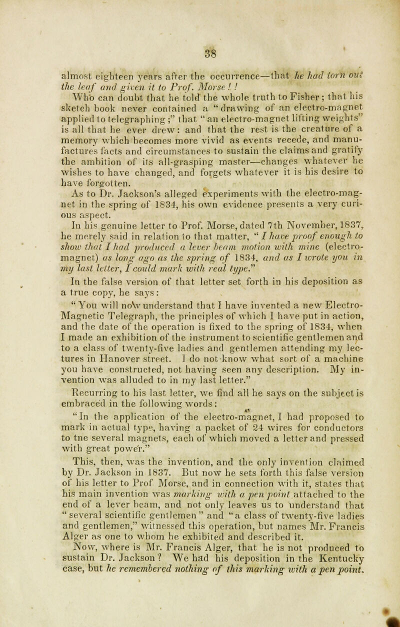 almost eighteen years after the occurrence—that he had torn ovi the leaf and given it to Prof. Morse! ! Who can doubt, that he told' the whole truth to Fisher ; that his sketchbook never contained a drawing of an electro-magnet applied to telegraphing ; that  an electro-magnet lifting weights is all that he ever drew: and that the rest is the creature of a memory which becomes more vivid as events recede, and manu- factures facts and circumstances to sustain the claims and gratify the ambition of its all-grasping master—changes whatever he wishes to have changed, and forgets whatever it is his desire to have forgotten. As to Dr. Jackson's alleged experiments with the electro-mag- net in the spring of 1834, his own evidence presents a very curi- ous aspect. In his genuine letter to Prof. Morse, dated 7th November, 1837, he merely said in relation to that matter,  I have proof enough to show that I had produced a lever beam motion with mine (electro- magnet) as long ago as the spring of 1834, and as I wrote you in my last letter, I could mark with real type.'''' In the false version of that letter set forth in his deposition as a true copy, he says : You will now understand that I have invented a new Electro- Magnetic Telegraph, the principles of which I have put in action, and the date of the operation is fixed to the spring of 1834, when I made an exhibition of the instrument to scientific gentlemen and to a class of twenty-five ladies and gentlemen attending my lec- tures in Hanover street. I do not know what sort of a machine you have constructed, not having seen any description. My in- vention was alluded to in my last letter. Recurring to his last letter, we find all he says on the subject is embraced in the following words : In the application of the electro-magnet, I had proposed to mark in actual type, having a packet of 24 wires for conductors to tne several magnets, each of which moved a letter and pressed with great power. This, then, was the invention, and the only invention claimed by Dr. Jackson in 1837. But now he sets forth this false version of his letter to Prof Morse, and in connection with it, states that his main invention was marking with a pen point attached to the end of a lever beam, and not only leaves us to understand that several scientific gentlemen and a class of twenty-five ladies and gentlemen, witnessed this operation, but names Mr. Francis Alger as one to whom he exhibited and described it. Now, where is Mr. Francis Alger, that he is not produced to sustain Dr. Jackson ? We had his deposition in the Kentucky case, but he remembered nothing of this marking with a pen point.