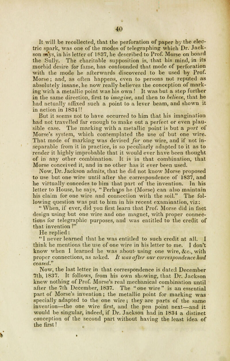 It will be recollected, that the perforation of paper by the elec- tric spark, was one of the modes of telegraphing which Dr. Jack- son says, in his letter of 1837, he described to Prof. Morse on board the Sully. The charitable supposition is, that his mind, in its morbid desire for fame, has confounded that mode of perforation with the mode he afterwards discovered to be used by Prof. Morse; and, as often happens, even to persons not reputed as absolutely insane, he now really believes the conception of mark- ing with a metallic point was his own ! It was but a step further in the same direction, first to imagine, and then to believe, that he had actually affixed such a point to a lever beam, and shown it in action in 1834!! But it seems not to have occurred to him that his imagination had not travelled far enough to make out a perfect or even plau- sible case. The marking with a metallic point is but a part of Morse's system, which contemplated the use of but one wire. That mode of marking was devised for one wire, and if not in- separable from it in practice, is so peculiarly adapted to it as to render it highly improbable that it would ever have been thought of in any other combination. It is in that combination, that Morse conceived it, and in no other has it ever been used. Now, Dr. Jackson admits, that he did not know Morse proposed to use but one wire until after the correspondence of 1837, and he virtually concedes to him that part of the invention. In his letter to House, he says,  Perhaps he (Morse) can also maintain his claim for one wire and connection with the soil. The fol- lowing question was put to him in his recent examination, viz: When, if ever, did you first learn that Prof. Morse did in fact design using but one wire and one magnet, with proper connec- tions for telegraphic purposes, and was entitled to the credit of that invention ? He replied: I never learned that he was entitled to such credit at all. I think he mentions the use of one wire in his letter to me. I don't know when I learned he was about- using one wire, &c, with proper connections, as asked. It was after our correspondence had ceased Now, the last letter in that correspondence is dated December 7th, 1837. It follows, from his own showing, that Dr. Jackson knew nothing of Prof. Morse's real mechanical combination until after the 7th December, 1837. The one wire is an essential part of Morse's invention; the metallic point for marking was specially adapted to the one wire; they are parts of the same invention—the one wire first, and the pen point next—and it would be singular, indeed, if Dr. Jackson had in 1834 a distinct conception of the second part without having the least idea of the first!