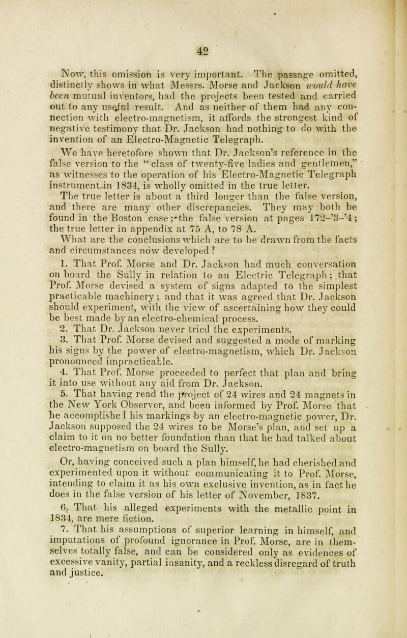 Now, this omission is very important. The passage omitted, distinctly shows in what Messrs. Morse and Jackson would have been mutual inventors, had the projects been tested and carried out to any usejul result. And as neither of them had any con- nection with electro-magnetism, it affords the strongest kind of negative testimony that Dr. Jackson had nothing to do with the invention of an Electro-Magnetic Telegraph. We have heretofore shown that Dr. Jackson's reference in the false version to the  class of twenty-five ladies and gentlemen, as witnesses to the operation of his Electro-Magnetic Telegraph instrument-in 1834, is wholly omitted in the true letter. The true letter is about a third longer than the false version, and there are many other discrepancies. They may both be found in the Boston case;-the false version at pages 172-'3-'4; the true letter in appendix at 75 A, to 78 A. What are the conclusions which are to be drawn from the facts and circumstances now developed? 1. That Prof. Morse and Dr. Jackson had much conversation on board the Sully in relation to an Electric Telegraph; that Prof. Morse devised a system of signs adapted to the simplest practicable machinery; and that it was agreed that Dr. Jackson should experiment, with the view of ascertaining how they could be best made by an electro-chemical process. 2. That Dr. Jackson never tried the experiments. 3. That Prof. Morse devised and suggested a mode of marking his signs by the power of electro-magnetism, which Dr. Jackson pronounced impracticable. 4. That Prof. Morse proceeded to perfect that plan and bring it into use without any aid from Dr. Jackson. 5. That having read the project of 24 wires and 24 magnets in the New York Observer, and been informed by Prof. Morse that he accomplished his markings by an electro-magnetic power, Dr. Jackson supposed the 24 wires to be Morse's plan, and set up a claim to it on no better foundation than that he had talked about electro-magnetism on board the Sully. Or, having conceived such a plan himself, he had cherished and experimented upon it without communicating it to Prof. Morse, intending to claim it as his own exclusive invention, as in fact he does in the false version of his letter of November, 1837. 6. That his alleged experiments with the metallic point in 1834, are mere fiction. , 7. That his assumptions of superior learning in himself, and imputations of profound ignorance in Prof. Morse, are in them- selves totally false, and can be considered only as evidences of excessive vanity, partial insanity, and a reckless disregard of truth and justice.