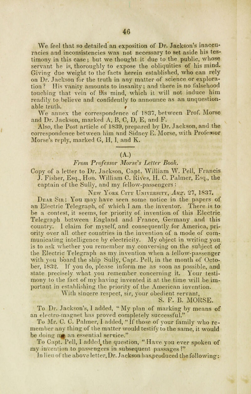 We feel that so detailed an exposition of Dr. Jackson's inaccu- racies and inconsistencies was not necessary to set aside his tes- timony in this case; but we thought it due to the public, whose servant he is, thoroughly to expose the obliquities of his mind. Giving due weight to the facts herein established, who can rely on Dr. Jackson for the truth in any matter of science or explora- tion? His vanity amounts to insanity; and there is no falsehood touching that vein of hHs mind, which it will not induce him readily to believe and confidently to announce as an unquestion- able truth. t We annex the correspondence of 1837, between Prof. Morse and Dr. Jackson, marked A, B, C, D, E, and F. Also, the Post article of 1839, prepared by Dr. Jackson, and the correspondence between him and Sidney E. Morse, with Professor Morse's reply, marked G, H, I, and K. (A.) From Professor Morse's Letter Book. Copy of a letter to Dr. Jackson, Capt. William W. Pell, Francis J. Fisher, Esq., Hon. William C. Hives, H. C. Palmer, Esq., the captain of the Sully, and my fellow-passengers: New York City University, Aug. 27, 1837. Dear Sir: You may have seen some notice in the papers of an Electric Telegraph, of which I am the inventor. There is to be a contest, it seems, for priority of invention of this Electric Telegraph between England and France, Germany and this country. I claim for myself, and consequently for America, pri- ority over all other countries in the invention of a mode of com- municating intelligence by electricity. My object in writing you is to ask whether you remember my conversing on the subject of the Electric Telegraph as my invention when a fellow-passenger with you board the ship Sully, Capt. Pell, in the month of Octo- ber, 1832. If you do, please inform me as soon as possible, and state precisely what you remember concerning it. Your testi- mony to the fact of my having invented it at the time will he im- portant in establishing the priority of the American invention. With sincere respect, sir, your obedient servant, S. F. B. MORSE. To Dr. Jackson's, I added,  My plan of marking by means of an electro-magnet has proved completely successful. To Mr. C. C. Palmer, I added,  If those of your family who re- member any thing of the matter would testify to the same, it would be doing mj| an essential service. To Capt. Pell, I added.the question,  Have you ever spoken of my invention to passengers in subsequent passages? In lien of the above letter. Dr. Jackson has.produced the following: