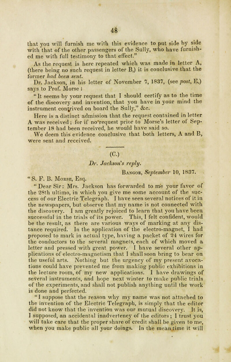 that you will furnish me with this evidence to put side by side with that of the other passengers of the Sully, who have furnish- ed me with full testimony to that effect. As the request is here repeated which was made in letter A, (there being no such request in letter B,) it is conclusive that the former had been sent. Dr. Jackson, in his letter of November 7, 1837, (see post, E,) says to Prof. Morse : It seems by your request that I should certify as to the time of the discovery and invention, that you have in your mind the instrument contrived on board the Sully, &c. Here is a distinct admission that the request contained in letter A was received; for if no'request prior to Morse's letter of Sep- tember 18 had been received, he would have said so. We deem this evidence conclusive that both letters, A and B, were sent and received. (C.) Dr. Jackson's reply. Bangor, September 10. 1837.  S. F. B. Morse, Esq. Dear Sir: Mrs. Jackson has forwarded tome your favor of the 28th ultimo, in which you give me some account of the suc- cess of our Electric Telegraph. I have seen several notices of it in the newspapers, but observe that my name is not connected with the discovery. I am greatly rejoiced to learn that you have been successful in the trials of its power. This, I felt confident, would be the result, as there are various ways of marking at any dis- tance required. In the application of the electro-magnet, I had proposed to mark in actual type, having a packet of 24 wires for the conductors to the several magnets, each of which moved a letter and pressed with great power. I have several other ap- plications of electro-magnetism that I shall soon bring to bear on the useful arts. Nothing but the urgency of my present avoca- tions could have prevented me from making public exhibitions in the lecture room, of my new applications. I have drawings of several instruments, and hope next winter to make public trials of the experiments, and shall not publish anything until the work is done and perfected. I suppose that the reason why my name was not attached to the invention of the Electric Telegraph, is simply that the editor did not know that the invention was our mutual discovery. It is, I supposed, an accidental inadvertency of the editors; I trust you will take care that the proper share of credit shall be given to me, when you make public all your doings. In the mean.time it will