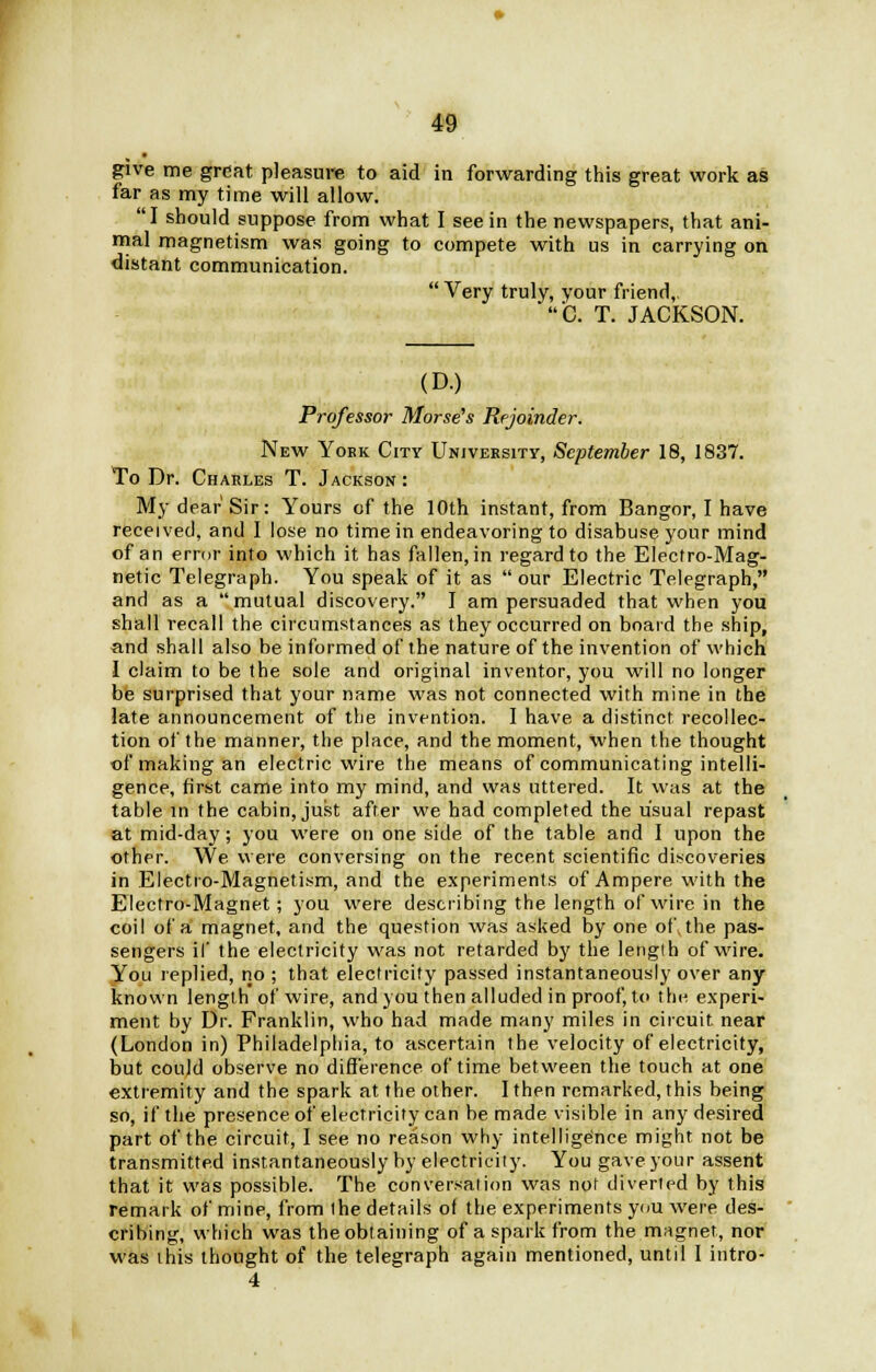 give me great pleasure to aid in forwarding this great work as far as my time will allow. I should suppose from what I see in the newspapers, that ani- mal magnetism was going to compete with us in carrying on distant communication.  Very truly, your friend,. C. T. JACKSON. (D.) Professor Morse's Rejoinder. New York City University, September 18, 1837. To Dr. Charles T. Jackson : My dear Sir: Yours of the 10th instant, from Bangor, I have received, and I lose no time in endeavoring to disabuse your mind of an error into which it has fallen, in regard to the Electro-Mag- netic Telegraph. You speak of it as  our Electric Telegraph, and as a mutual discovery. I am persuaded that when you shall recall the circumstances as they occurred on board the ship, and shall also be informed of the nature of the invention of which I claim to be the sole and original inventor, you will no longer be surprised that your name was not connected with mine in the late announcement of the invention. I have a distinct recollec- tion of the manner, the place, and the moment, when the thought of making an electric wire the means of communicating intelli- gence, first came into my mind, and was uttered. It was at the table in the cabin, just after we had completed the usual repast at mid-day; you were on one side of the table and I upon the other. We were conversing on the recent scientific discoveries in Electro-Magnetism, and the experiments of Ampere with the Electro-Magnet; you were describing the length of wire in the coil of a magnet, and the question was asked by one of. the pas- sengers if the electricity was not retarded by the lengib of wire. You replied, no ; that electricity passed instantaneously over any known length of wire, and you then alluded in proof, to the experi- ment by Dr. Franklin, who had made many miles in circuit near (London in) Philadelphia, to ascertain the velocity of electricity, but could observe no difference of time between the touch at one extremity and the spark at the other. I then remarked, this being so, if the presence of electricity can be made visible in any desired part of the circuit, I see no reason why intelligence might not be transmitted instantaneously by electricity. You gave your assent that it was possible. The conversation was not diverted by this remark of mine, from the details of the experiments you were des- cribing, which was the obtaining of a spark from the magnet, nor was this thought of the telegraph again mentioned, until I intro- 4