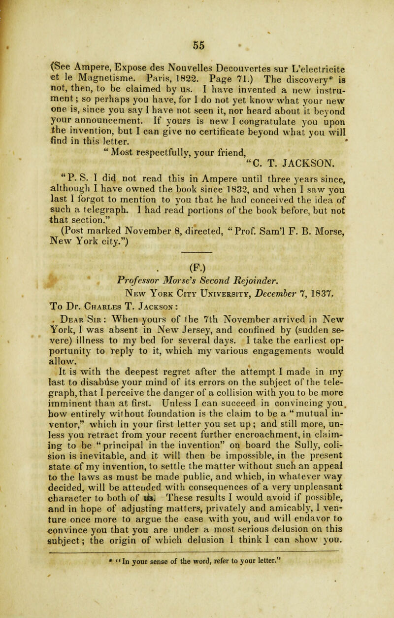 <See Ampere, Expose des Nouvelles Decouvertes sur L'electricite et le Magnetisme. Paris, 1822. Page 71.) The discovery* is not, then, to be claimed by us. I have invented a new instru- ment ; so perhaps you have, for I do not yet know what your new one is, since you say I have not seen it, nor heard about it beyond your announcement. If yours is new I congratulate you upon the invention, but I can give no certificate beyond what you will find in this letter.  Most respectfully, your friend, C. T. JACKSON. P. S. I did not read this in Ampere until three years since, although I have owned the book since 1832, and when I saw you last I forgot to mention to you that he had conceived the idea of such a telegraph. I had read portions of the book before, but not that section. (Post marked November 8, directed,  Prof. Sam'l F. B. Morse, New York city.) Professor Morse's Second Rejoinder. New York City University, December 7, 1837. To Dr. Charles T. Jackson: . Dear Sir: When yours of the 7th November arrived in New York, I was absent in New Jersey, and confined by (sudden se- vere) illness to my bed for several days. I take the earliest op- portunity to reply to it, which my various engagements would allow. It is with the deepest regret after the attempt I made in my last to disabiise your mind of its errors on the subject of the tele- graph, that I perceive the danger of a collision with you to be more imminent than at first. Unless I can succeed in convincing you. how entirely without foundation is the claim to be a mutual in- ventor, which in your first letter you set up; and still more, un- less you retract from your recent further encroachment, in claim- ing to be principal in the invention on board the Sully, coli- sion is inevitable, and it will then be impossible, in the present state cf my invention, to settle the matter without such an appeal to the laws as must be made public, and which, in whatever way decided, will be attended with consequences of a very unpleasant character to both of tis. These results I would avoid if possible, and in hope of adjusting matters, privately and amicably, I ven- ture once more to argue the case with you, and will endavor to convince you that you are under a most serious delusion on this subject; the origin of which delusion I think I can show you. * In jour sense of the word, refer to your letter.