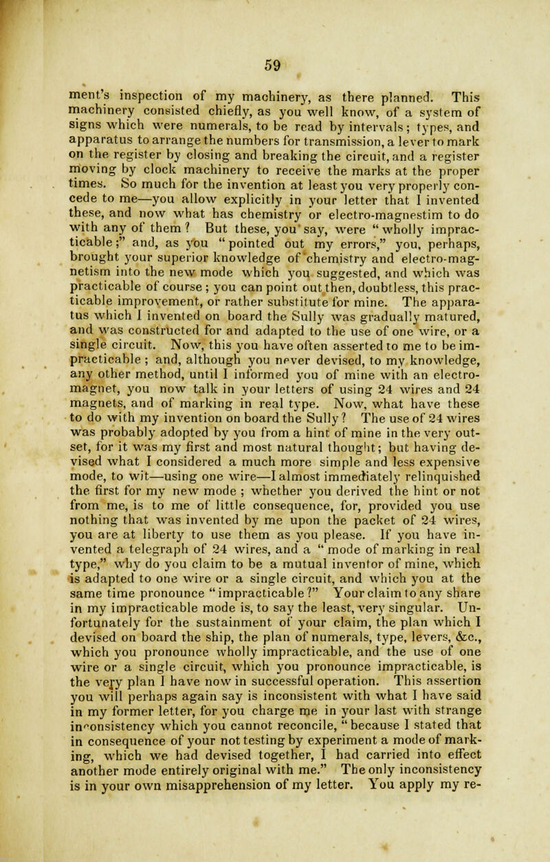 merit's inspection of my machinery, as there planned. This machinery consisted chiefly, as you well know, of a system of signs which were numerals, to be read by intervals; types, and apparatus to arrange the numbers for transmission, a lever to mark on the register by closing and breaking the circuit, and a register moving by clock machinery to receive the marks at the proper times. So much for the invention at least you very properly con- cede to me—you allow explicitly in your letter that I invented these, and now what has chemistry or electro-magnestim to do with any of them? But these, you'say, were wholly imprac- ticable ; and, as you  pointed out my errors, you, perhaps, brought your superior knowledge of chemistry and electro-mag- netism into the new mode which you suggested, and which was practicable of course ; you can point out then, doubtless, this prac- ticable improvement, or rather substitute for mine. The appara- tus which I invented on board the Sully was gradually matured, and was constructed for and adapted to the use of one wire, or a single circuit. Now, this you have often asserted to me to be im- practicable ; and, although you never devised, to my knowledge, any other method, until I informed you of mine with an electro- magnet, you now talk in your letters of using 24 wires and 24 magnets, and of marking in real type. Now, what have these to do with my invention on board the Sully ? The use of 24 wires was probably adopted by you from a hint of mine in the very out- set, for it was my first and most natural thought; but having de- vised what I considered a much more simple and less expensive mode, to wit—using one wire—I almost immediately relinquished the first for my new mode ; whether you derived the hint or not from me, is to me of little consequence, for, provided you use nothing that was invented by me upon the packet of 24 wires, you are at liberty to use them as you please. If you have in- vented a telegraph of 24 wires, and a  mode of marking in real type, why do you claim to be a mutual inventor of mine, which is adapted to one wire or a single circuit, and which you at the same time pronounce impracticable? Your claim to any share in my impracticable mode is, to say the least, very singular. Un- fortunately for the sustainment of your claim, the plan which I devised on board the ship, the plan of numerals, type, levers, &c, which you pronounce wholly impracticable, and the use of one wire or a single circuit, which you pronounce impracticable, is the very plan I have now in successful operation. This assertion you will perhaps again say is inconsistent with what I have said in my former letter, for you charge me in your last with strange inconsistency which you cannot reconcile, because I stated that in consequence of your not testing by experiment a mode of mark- ing, which we had devised together, I had carried into effect another mode entirely original with me. The only inconsistency is in your own misapprehension of my letter. You apply my re-