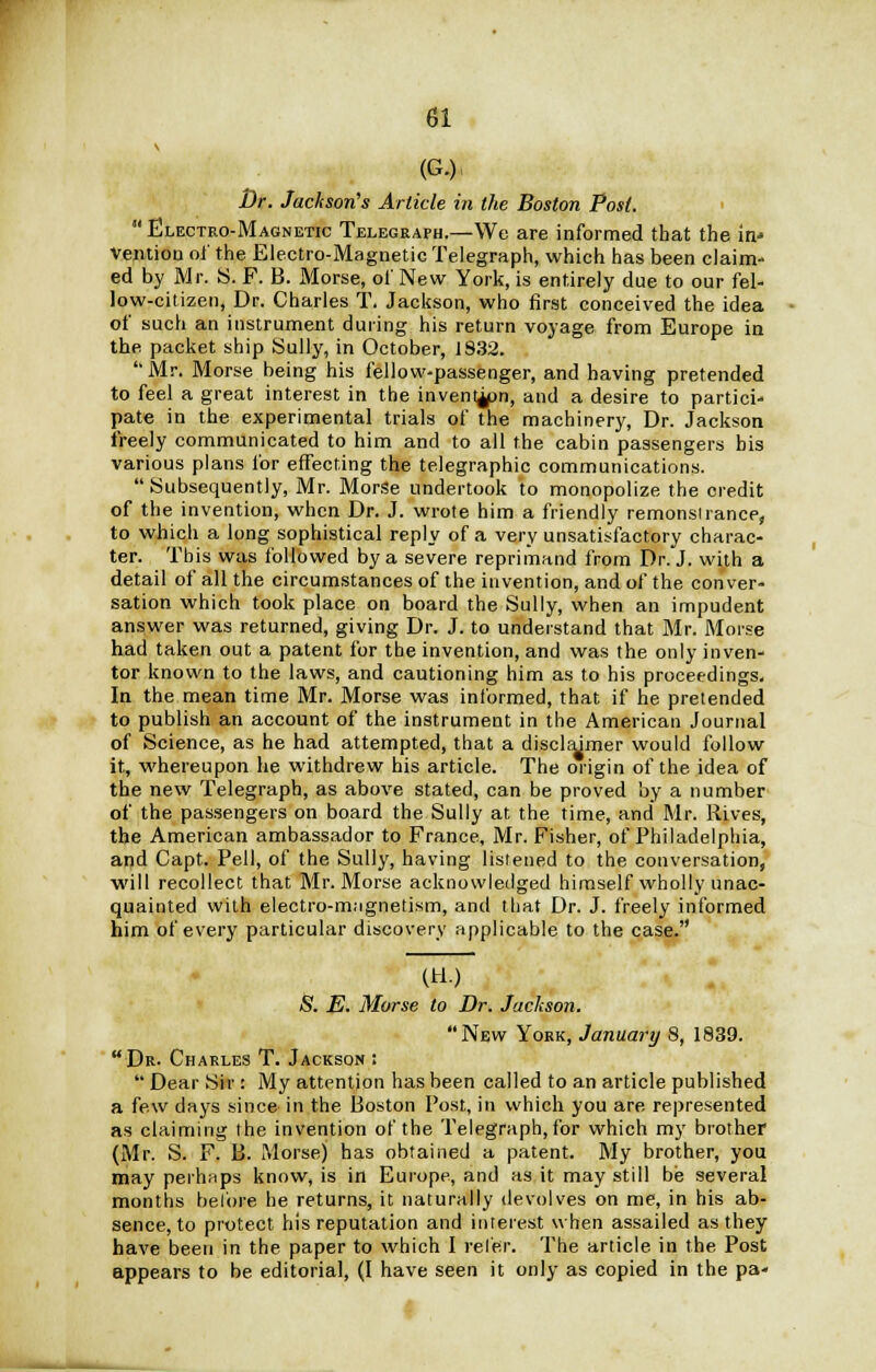 (G.) Dr. Jackson's Article in the Boston Post.  Electro-Magnetic Telegraph.—We are informed that the in' Vention oi' the Electro-Magnetic Telegraph, which has been claim- ed by Mr. S. F. B. Morse, of New York, is entirely due to our fel- low-citizen, Dr. Charles T. Jackson, who first conceived the idea of such an instrument during his return voyage from Europe in the packet ship Sully, in October, 1832. Mr. Morse being his fellow-passenger, and having pretended to feel a great interest in the invent^pn, and a desire to partici- pate in the experimental trials of the machinery, Dr. Jackson freely communicated to him and to all the cabin passengers bis various plans for effecting the telegraphic communications. Subsequently, Mr. Morse undertook to monopolize the credit of the invention, when Dr. J. wrote him a friendly remonsiranee, to which a long sophistical reply of a very unsatisfactory charac- ter. This was followed by a severe reprimand from Dr. J. wy,h a detail of all the circumstances of the invention, and of the conver- sation which took place on board the Sully, when an impudent answer was returned, giving Dr. J. to understand that Mr. Morse had taken out a patent for the invention, and was the only inven- tor known to the laws, and cautioning him as to his proceedings. In the mean time Mr. Morse was informed, that if he pretended to publish an account of the instrument in the American Journal of Science, as he had attempted, that a disclaimer would follow it, whereupon he withdrew his article. The origin of the idea of the new Telegraph, as above stated, can be proved by a number of the passengers on board the Sully at the time, and Mr. Rives, the American ambassador to France, Mr. Fisher, of Philadelphia, and Capt. Pell, of the Sully, having listened to the conversation, will recollect that Mr. Morse acknowledged himself wholly unac- quainted with electro-magnetism, and that Dr. J. freely informed him of every particular discovery applicable to the case. (H.) & E. Morse to Dr. Jackson. New York, January 8, 1839. Dr- Charles T. Jackson : '■' Dear Sir: My attention has been called to an article published a few days since in the Boston Post, in which you are represented as claiming the invention of the Telegraph, for which my brother (Mr. S. F. B. Morse) has obtained a patent. My brother, you may perhaps know, is in Europe, and as it may still be several months before he returns, it naturally devolves on me, in his ab- sence, to protect his reputation and interest when assailed as they have been in the paper to which I refer. The article in the Post appears to be editorial, (I have seen it only as copied in the pa- •
