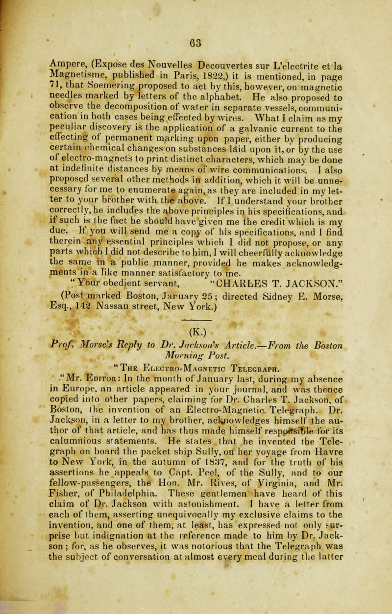 Ampere, (Expose des Nouvelles Decouvertes sur L'electrite et la Magnetisme, published in Paris, 1822,) it is mentioned, in page 71, that Soemering proposed to act by this, however, on magnetic needles marked by letters of the alphabet. He also proposed to observe the decomposition of water in separate vessels, communi- cation in both cases being effected by wires. What I claim as my peculiar discovery is the application of a galvanic current to the effecting of permanent marking upon paper, either by producing certain chemical changes on substances laid upon it, or by the use of electro-magnets to print distinct characters, which may be done at indefinite distances by means of wire communications. I also proposed several other methods in addition, which it will be unne- cessary for me to enumerate again, as they are included in my let- ter to your brother with the above. If I understand your brother correctly, he includes the above principles in his specifications, and if such is the fact he should have given me the credit which is my due. If you will send me a copy of his specifications, and 1 find therein any essential principles which I did not propose, or any parts which 1 did not, describe to him, I will cheerfully acknowledge the same in a public manner, provided he makes acknowledg- ments in a like manner satisfactory to me. Your obedient servant, CHARLES T. JACKSON. (Post marked Boston, Jaruary 25; directed Sidney E. Morse, Esq., 142 Nassau street, New York.) (K.) Prof. Morse's Reply to Dr. Jackson's Article.—From the Boston Morning Post. The Electro-Magnetic Telegraph. .Mr. Editor: In the month of January last, during my absence in Europe, an article appeared in your journal, and was thence copied into other papers, claiming for Dr. Charles T. Jackson, of Boston, the invention of an Electro-Magnetic. Telegraph. Dr. Jackson, in a letter to my brother, acknowledges himself the au- thor of that article, and has thus made himself resppftsfble for its calumnious statements. He states that he invented the Tele- graph on board the packet ship Sully, on her voyage from Havre to New York, in the autumn of 1837, and for the truth of his assertions he appeals to Capt. Peel, of the Sully, and to our fellow-passengers, the Hon. Mr. Rives, of Virginia, and Mr. Fisher, of Philadelphia. These gentlemen have heard of this claim of Dr. Jackson with astonishment. I have a letter from each of them, asserting unequivocally my exclusive claims to the invention, and one of them, at least, has expressed not only i>ur- prise but indignation at the reference made to him by Dr. Jack- son ; for, as he observes, it was notorious that the Telegraph was the subject of conversation at. almost every meal during the latter