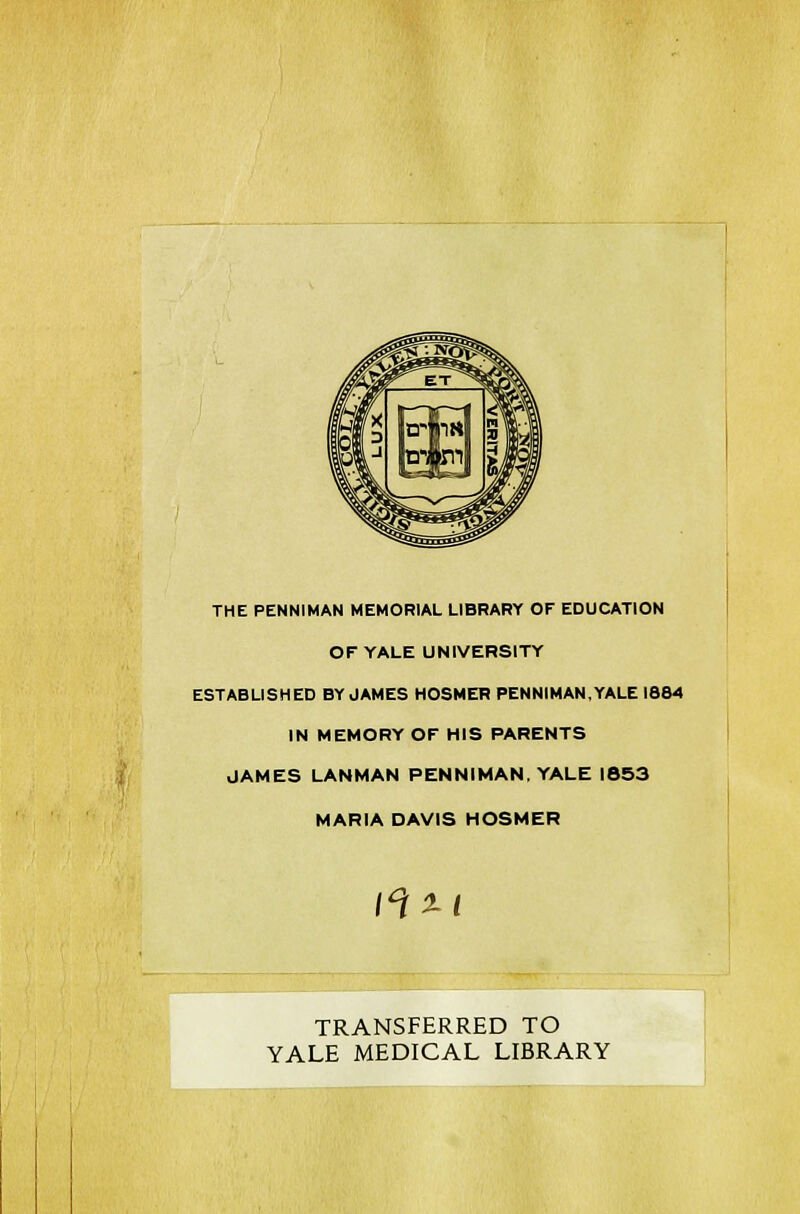 THE PENNIMAN MEMORIAL LIBRARY OF EDUCATION OF YALE UNIVERSITY ESTABLISHED BY JAMES HOSMER PENNIMAN,YALE 1864 IN MEMORY OF HIS PARENTS JAMES LANMAN PENNIMAN. YALE 1853 MARIA DAVIS HOSMER 1<\XI TRANSFERRED TO YALE MEDICAL LIBRARY