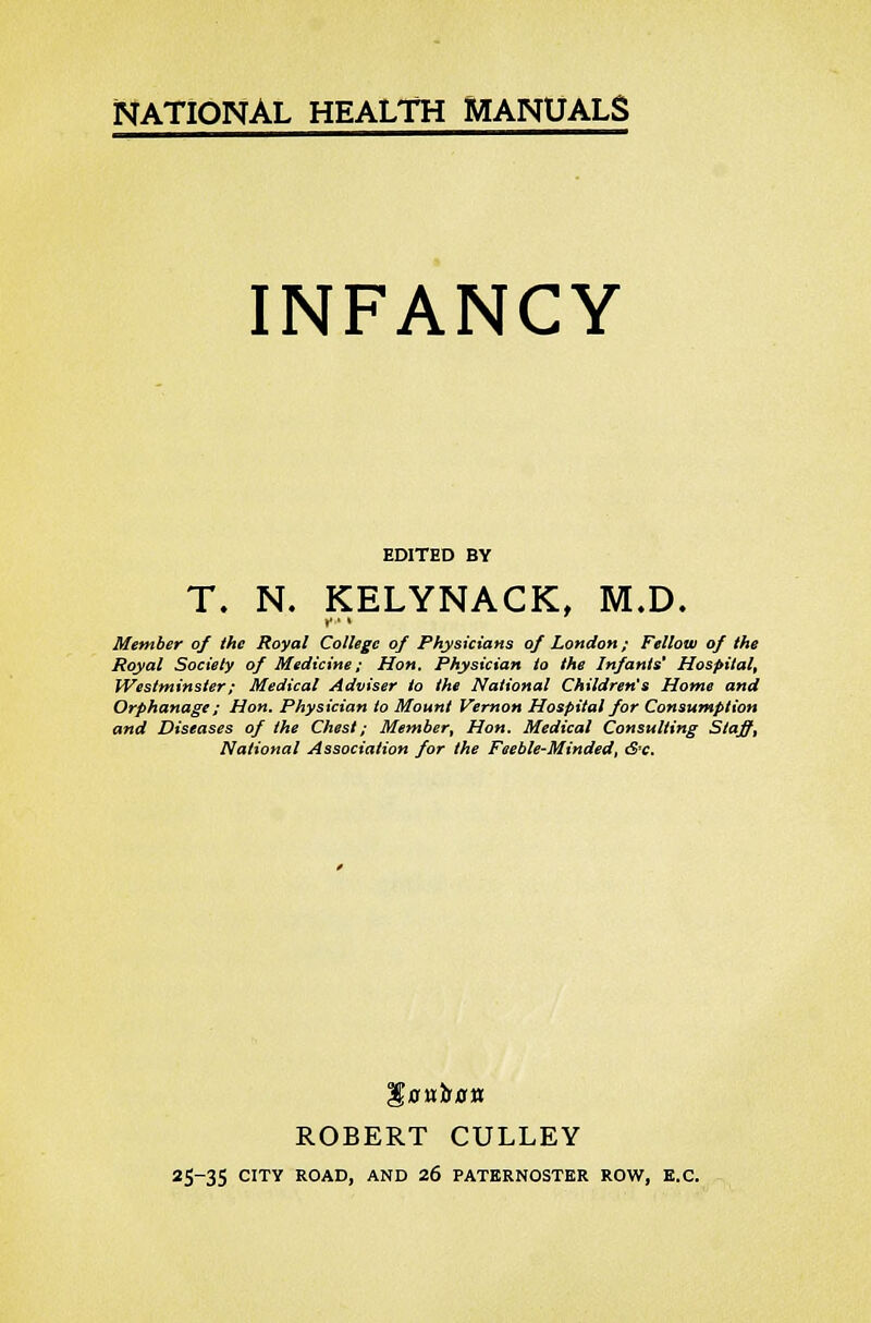 INFANCY EDITED BY T. N. KELYNACK, M.D. i * Member of the Royal College of Physicians of London; Fellow of the Royal Society of Medicine; Hon. Physician to the Infants' Hospital, Westminster; Medical Adviser to the National Children's Home and Orphanage ; Hon. Physician to Mount Vernon Hospital for Consumption and Diseases of the Chest; Member, Hon. Medical Consulting Staffs National Association for the Feeble-Minded, <S-c. S>Hir0tt ROBERT CULLEY 25-35 CITY ROAD, AND 26 PATERNOSTER ROW, E.C.