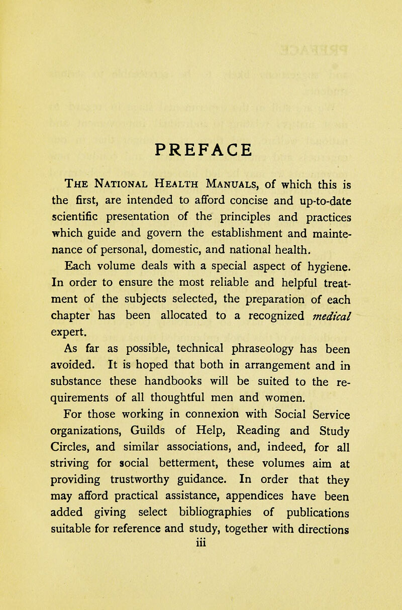 PREFACE The National Health Manuals, of which this is the first, are intended to afford concise and up-to-date scientific presentation of the principles and practices which guide and govern the establishment and mainte- nance of personal, domestic, and national health. Each volume deals with a special aspect of hygiene. In order to ensure the most reliable and helpful treat- ment of the subjects selected, the preparation of each chapter has been allocated to a recognized medical expert. As far as possible, technical phraseology has been avoided. It is hoped that both in arrangement and in substance these handbooks will be suited to the re- quirements of all thoughtful men and women. For those working in connexion with Social Service organizations, Guilds of Help, Reading and Study Circles, and similar associations, and, indeed, for all striving for social betterment, these volumes aim at providing trustworthy guidance. In order that they may afford practical assistance, appendices have been added giving select bibliographies of publications suitable for reference and study, together with directions