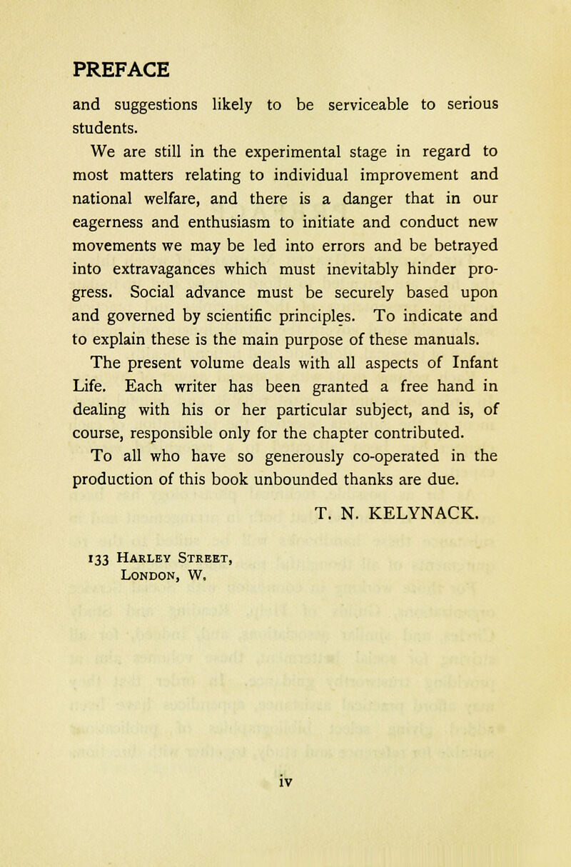 and suggestions likely to be serviceable to serious students. We are still in the experimental stage in regard to most matters relating to individual improvement and national welfare, and there is a danger that in our eagerness and enthusiasm to initiate and conduct new movements we may be led into errors and be betrayed into extravagances which must inevitably hinder pro- gress. Social advance must be securely based upon and governed by scientific principles. To indicate and to explain these is the main purpose of these manuals. The present volume deals with all aspects of Infant Life. Each writer has been granted a free hand in dealing with his or her particular subject, and is, of course, responsible only for the chapter contributed. To all who have so generously co-operated in the production of this book unbounded thanks are due. T. N. KELYNACK. 133 Harley Street, London, W.