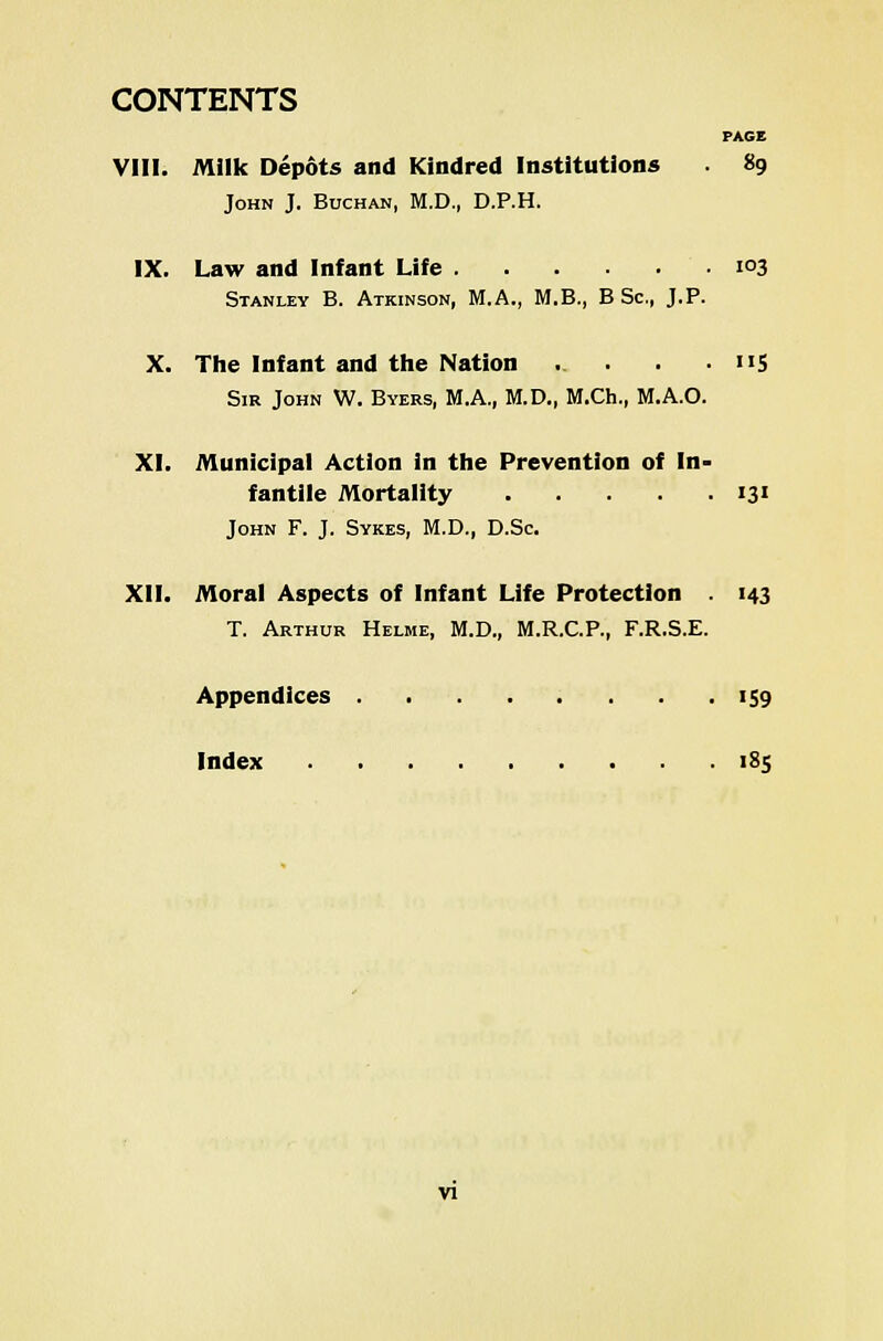 CONTENTS PAGE VIII. Milk Depots and Kindred Institutions 89 John J. Buchan, M.D., D.P.H. IX. Law and Infant Life ■ i°3 Stanley B. Atkinson, M.A., M.B., B Sc, J.P. X. The Infant and the Nation . . . 115 Sir John W. Byers, M.A., M.D., M.Ch., M.A.O. XI. Municipal Action in the Prevention of In- fantile Mortality 131 John F. J. Sykes, M.D., D.Sc. XII. Moral Aspects of Infant Life Protection . 143 T. Arthur Helme, M.D., M.R.C.P., F.R.S.E. Appendices 159 Index 185