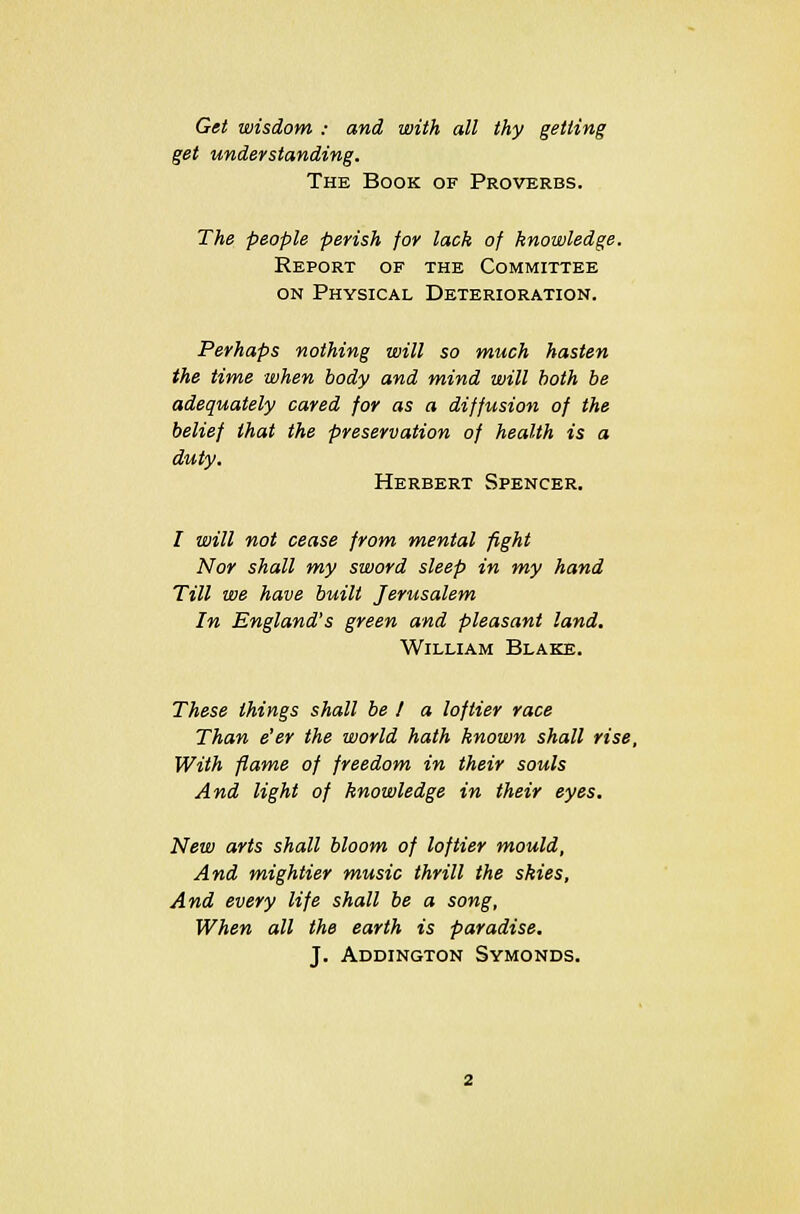 Get wisdom : and with all thy getting get understanding. The Book of Proverbs. The people perish for lack of knowledge. Report of the Committee on Physical Deterioration. Perhaps nothing will so much hasten the time when body and mind will both be adequately cared for as a diffusion of the belief that the preservation of health is a duty. Herbert Spencer. I will not cease from mental fight Nor shall my sword sleep in my hand Till we have built Jerusalem In England's green and pleasant land. William Blake. These things shall be I a loftier race Than e'er the world hath known shall rise, With flame of freedom in their souls And light of knowledge in their eyes. New arts shall bloom of loftier mould, And mightier music thrill the skies, And every life shall be a song, When all the earth is paradise. J. Addington Symonds.