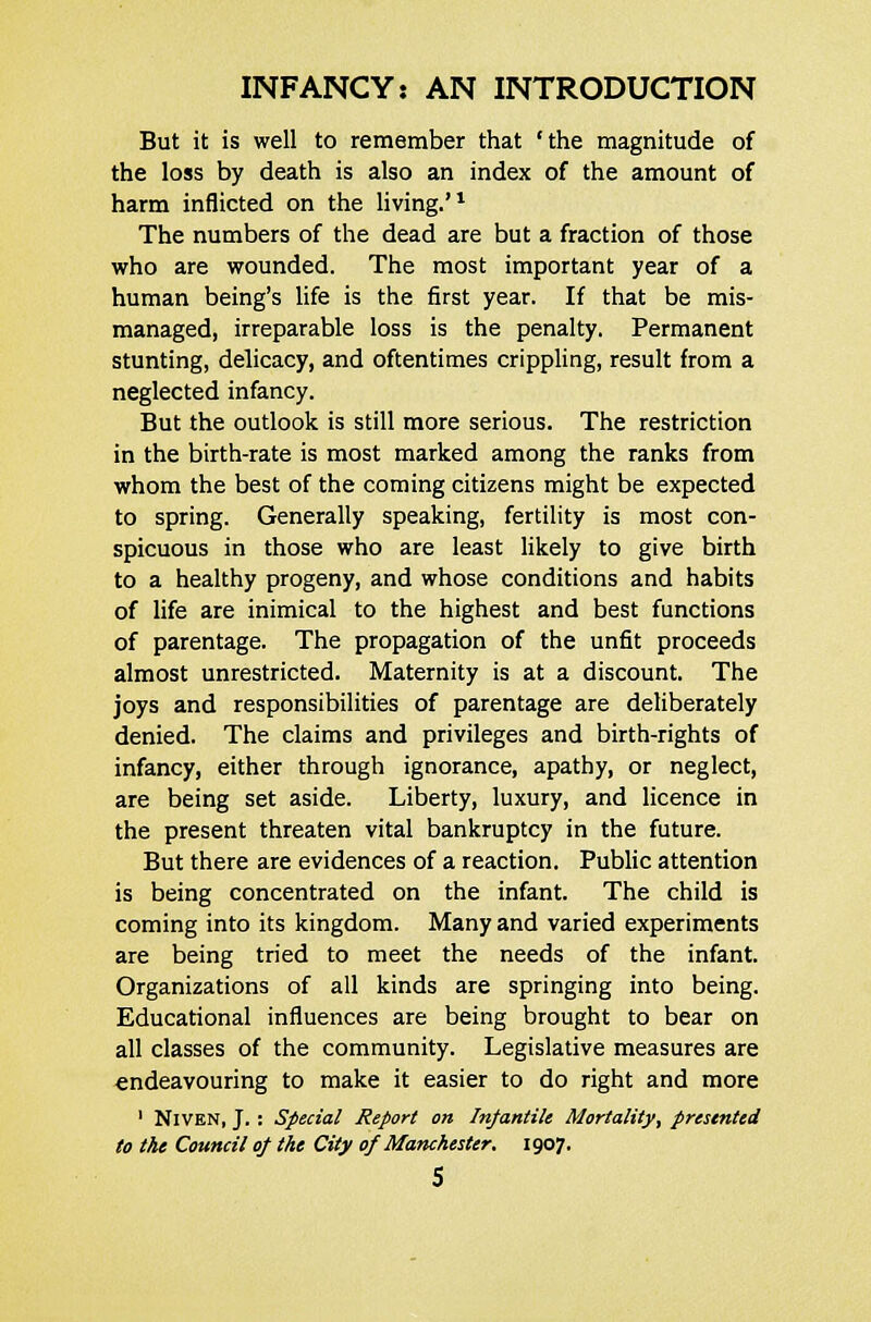 But it is well to remember that 'the magnitude of the loss by death is also an index of the amount of harm inflicted on the living.'1 The numbers of the dead are but a fraction of those who are wounded. The most important year of a human being's life is the first year. If that be mis- managed, irreparable loss is the penalty. Permanent stunting, delicacy, and oftentimes crippling, result from a neglected infancy. But the outlook is still more serious. The restriction in the birth-rate is most marked among the ranks from whom the best of the coming citizens might be expected to spring. Generally speaking, fertility is most con- spicuous in those who are least likely to give birth to a healthy progeny, and whose conditions and habits of life are inimical to the highest and best functions of parentage. The propagation of the unfit proceeds almost unrestricted. Maternity is at a discount. The joys and responsibilities of parentage are deliberately denied. The claims and privileges and birth-rights of infancy, either through ignorance, apathy, or neglect, are being set aside. Liberty, luxury, and licence in the present threaten vital bankruptcy in the future. But there are evidences of a reaction. Public attention is being concentrated on the infant. The child is coming into its kingdom. Many and varied experiments are being tried to meet the needs of the infant. Organizations of all kinds are springing into being. Educational influences are being brought to bear on all classes of the community. Legislative measures are endeavouring to make it easier to do right and more ' NlVEN, J. : Special Report on Infantile Mortality, presented to the Council of the City of Manchester. 1907.