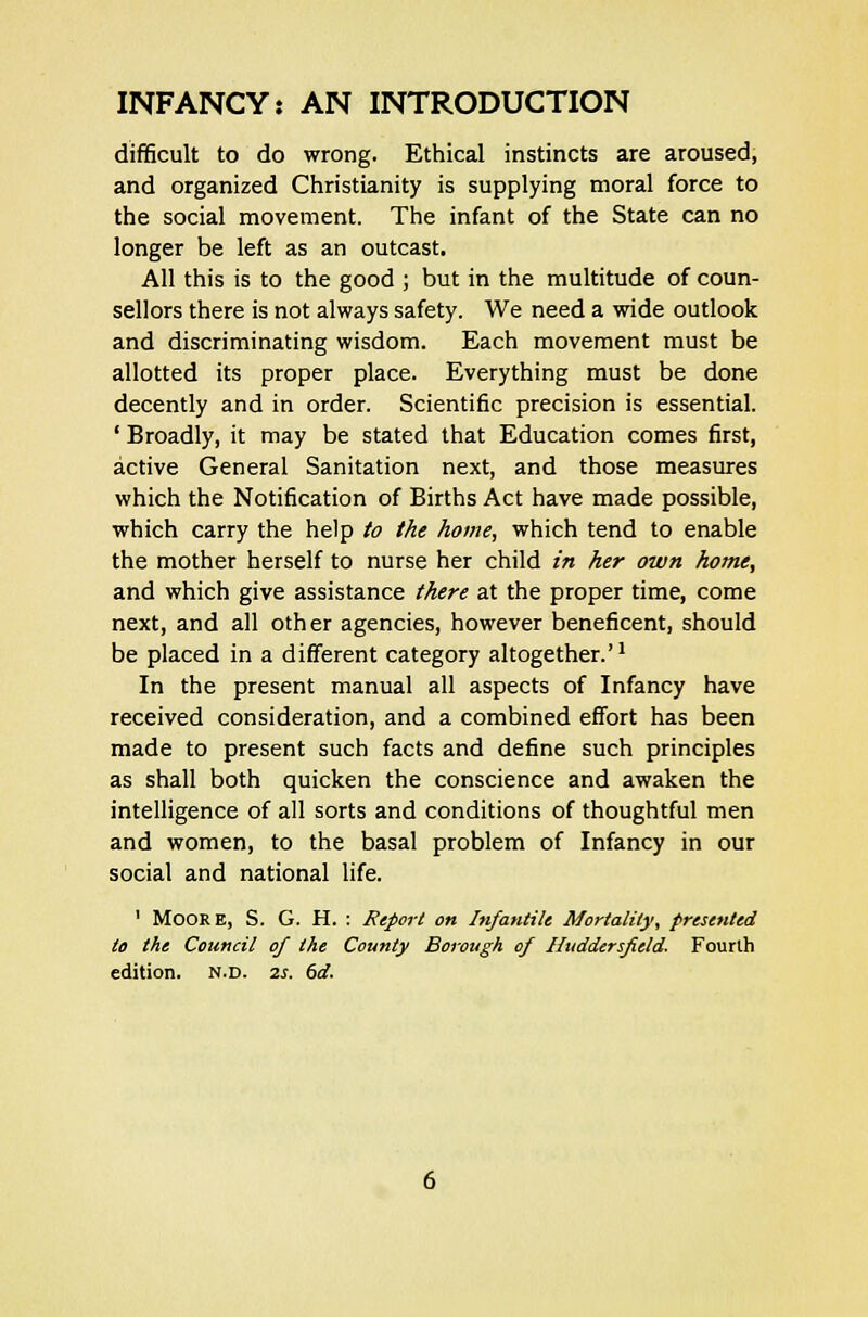 difficult to do wrong. Ethical instincts are aroused, and organized Christianity is supplying moral force to the social movement. The infant of the State can no longer be left as an outcast. All this is to the good ; but in the multitude of coun- sellors there is not always safety. We need a wide outlook and discriminating wisdom. Each movement must be allotted its proper place. Everything must be done decently and in order. Scientific precision is essential. ' Broadly, it may be stated that Education comes first, active General Sanitation next, and those measures which the Notification of Births Act have made possible, which carry the help to the home, which tend to enable the mother herself to nurse her child in her own home, and which give assistance there at the proper time, come next, and all other agencies, however beneficent, should be placed in a different category altogether.'1 In the present manual all aspects of Infancy have received consideration, and a combined effort has been made to present such facts and define such principles as shall both quicken the conscience and awaken the intelligence of all sorts and conditions of thoughtful men and women, to the basal problem of Infancy in our social and national life. 1 Moore, S. G. H. : Report on Infantile Mortality, presented to the Council of the County Borough of Huddersfield. Fourth edition, n.d. 2s. 6d.