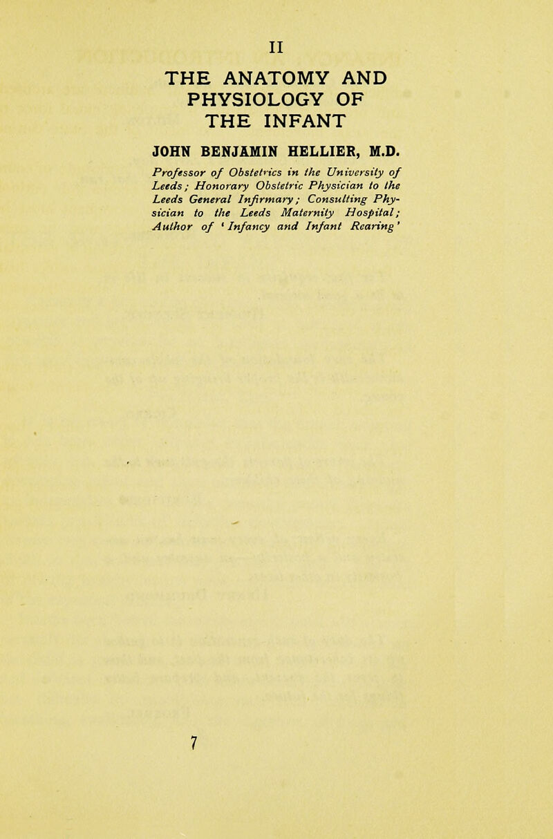 THE ANATOMY AND PHYSIOLOGY OF THE INFANT JOHN BENJAMIN HELLIER, M.D. Professor of Obstetrics in the University of Leeds ; Honorary Obstetric Physician to the Leeds General Infirmary; Consulting Phy- sician to the Leeds Maternity Hospital; Author of ' Infancy and Infant Rearing'