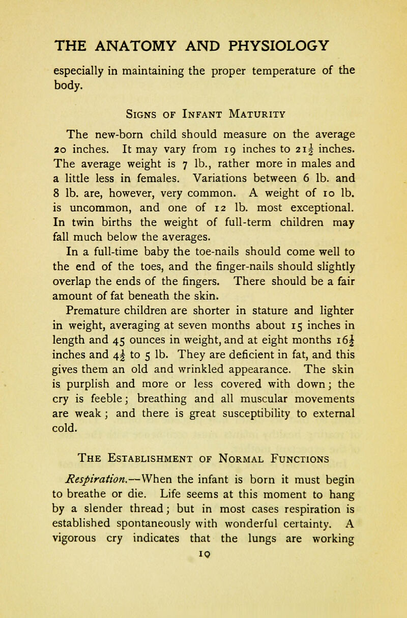especially in maintaining the proper temperature of the body. Signs of Infant Maturity The new-born child should measure on the average 20 inches. It may vary from 19 inches to 2i| inches. The average weight is 7 lb., rather more in males and a little less in females. Variations between 6 lb. and 8 lb. are, however, very common. A weight of 10 lb. is uncommon, and one of 12 lb. most exceptional. In twin births the weight of full-term children may fall much below the averages. In a full-time baby the toe-nails should come well to the end of the toes, and the finger-nails should slightly overlap the ends of the fingers. There should be a fair amount of fat beneath the skin. Premature children are shorter in stature and lighter in weight, averaging at seven months about 15 inches in length and 45 ounces in weight, and at eight months i6| inches and 4% to 5 lb. They are deficient in fat, and this gives them an old and wrinkled appearance. The skin is purplish and more or less covered with down; the cry is feeble; breathing and all muscular movements are weak; and there is great susceptibility to external cold. The Establishment of Normal Functions Respiration.—When the infant is born it must begin to breathe or die. Life seems at this moment to hang by a slender thread; but in most cases respiration is established spontaneously with wonderful certainty. A vigorous cry indicates that the lungs are working
