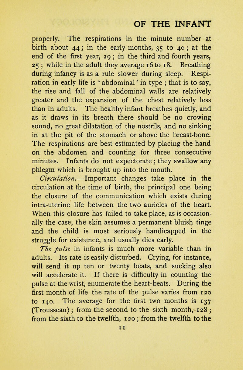 properly. The respirations in the minute number at birth about 44; in the early months, 35 to 40; at the end of the first year, 29; in the third and fourth years, 25 ; while in the adult they average 16 to 18. Breathing during infancy is as a rule slower during sleep. Respi- ration in early life is ' abdominal' in type ; that is to say, the rise and fall of the abdominal walls are relatively greater and the expansion of the chest relatively less than in adults. The healthy infant breathes quietly, and as it draws in its breath there should be no crowing sound, no great dilatation of the nostrils, and no sinking in at the pit of the stomach or above the breast-bone. The respirations are best estimated by placing the hand on the abdomen and counting for three consecutive minutes. Infants do not expectorate; they swallow any phlegm which is brought up into the mouth. Circulation.—Important changes take place in the circulation at the time of birth, the principal one being the closure of the communication which exists during intra-uterine life between the two auricles of the heart. When this closure has failed to take place, as is occasion- ally the case, the skin assumes a permanent bluish tinge and the child is most seriously handicapped in the struggle for existence, and usually dies early. The pulse in infants is much more variable than in adults. Its rate is easily disturbed. Crying, for instance, will send it up ten or twenty beats, and sucking also will accelerate it. If there is difficulty in counting the pulse at the wrist, enumerate the heart-beats. During the first month of life the rate of the pulse varies from 120 to 140. The average for the first two months is 137 (Trousseau); from the second to the sixth month,-128 ; from the sixth to the twelfth, 120; from the twelfth to the