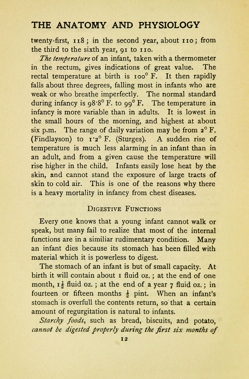 twenty-first, 118; in the second year, about no; from the third to the sixth year, 91 to no. The temperature of an infant, taken with a thermometer in the rectum, gives indications of great value. The rectal temperature at birth is ioo° F. It then rapidly falls about three degrees, falling most in infants who are weak or who breathe imperfectly. The normal standard during infancy is o8-8° F. to 990 F. The temperature in infancy is more variable than in adults. It is lowest in the small hours of the morning, and highest at about six p.m. The range of daily variation may be from 20 F. (Findlayson) to i-2° F. (Sturges). A sudden rise of temperature is much less alarming in an infant than in an adult, and from a given cause the temperature will rise higher in the child. Infants easily lose heat by the skin, and cannot stand the exposure of large tracts of skin to cold air. This is one of the reasons why there is a heavy mortality in infancy from chest diseases. Digestive Functions Every one knows that a young infant cannot walk or speak, but many fail to realize that most of the internal functions are in a similiar rudimentary condition. Many an infant dies because its stomach has been filled with material which it is powerless to digest. The stomach of an infant is but of small capacity. At birth it will contain about 1 fluid oz.; at the end of one month, 11 fluid oz. ; at the end of a year 7 fluid oz.; in fourteen or fifteen months £ pint. When an infant's stomach is overfull the contents return, so that a certain amount of regurgitation is natural to infants. Starchy foods, such as bread, biscuits, and potato, cannot be digested properly during the first six months of
