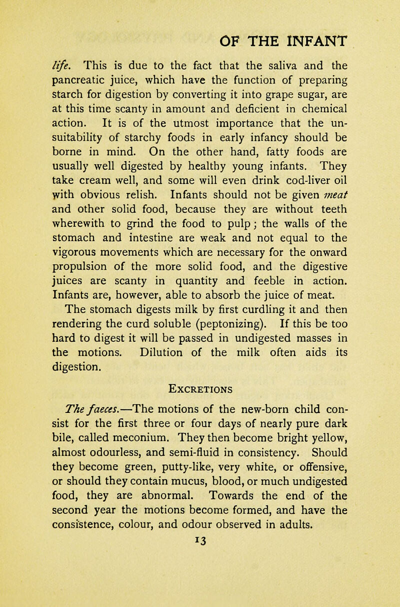 life. This is due to the fact that the saliva and the pancreatic juice, which have the function of preparing starch for digestion by converting it into grape sugar, are at this time scanty in amount and deficient in chemical action. It is of the utmost importance that the un- suitability of starchy foods in early infancy should be borne in mind. On the other hand, fatty foods are usually well digested by healthy young infants. They take cream well, and some will even drink cod-liver oil with obvious relish. Infants should not be given meat and other solid food, because they are without teeth wherewith to grind the food to pulp; the walls of the stomach and intestine are weak and not equal to the vigorous movements which are necessary for the onward propulsion of the more solid food, and the digestive juices are scanty in quantity and feeble in action. Infants are, however, able to absorb the juice of meat. The stomach digests milk by first curdling it and then rendering the curd soluble (peptonizing). If this be too hard to digest it will be passed in undigested masses in the motions. Dilution of the milk often aids its digestion. Excretions The faeces.—The motions of the new-born child con- sist for the first three or four days of nearly pure dark bile, called meconium. They then become bright yellow, almost odourless, and semi-fluid in consistency. Should they become green, putty-like, very white, or offensive, or should they contain mucus, blood, or much undigested food, they are abnormal. Towards the end of the second year the motions become formed, and have the consistence, colour, and odour observed in adults.