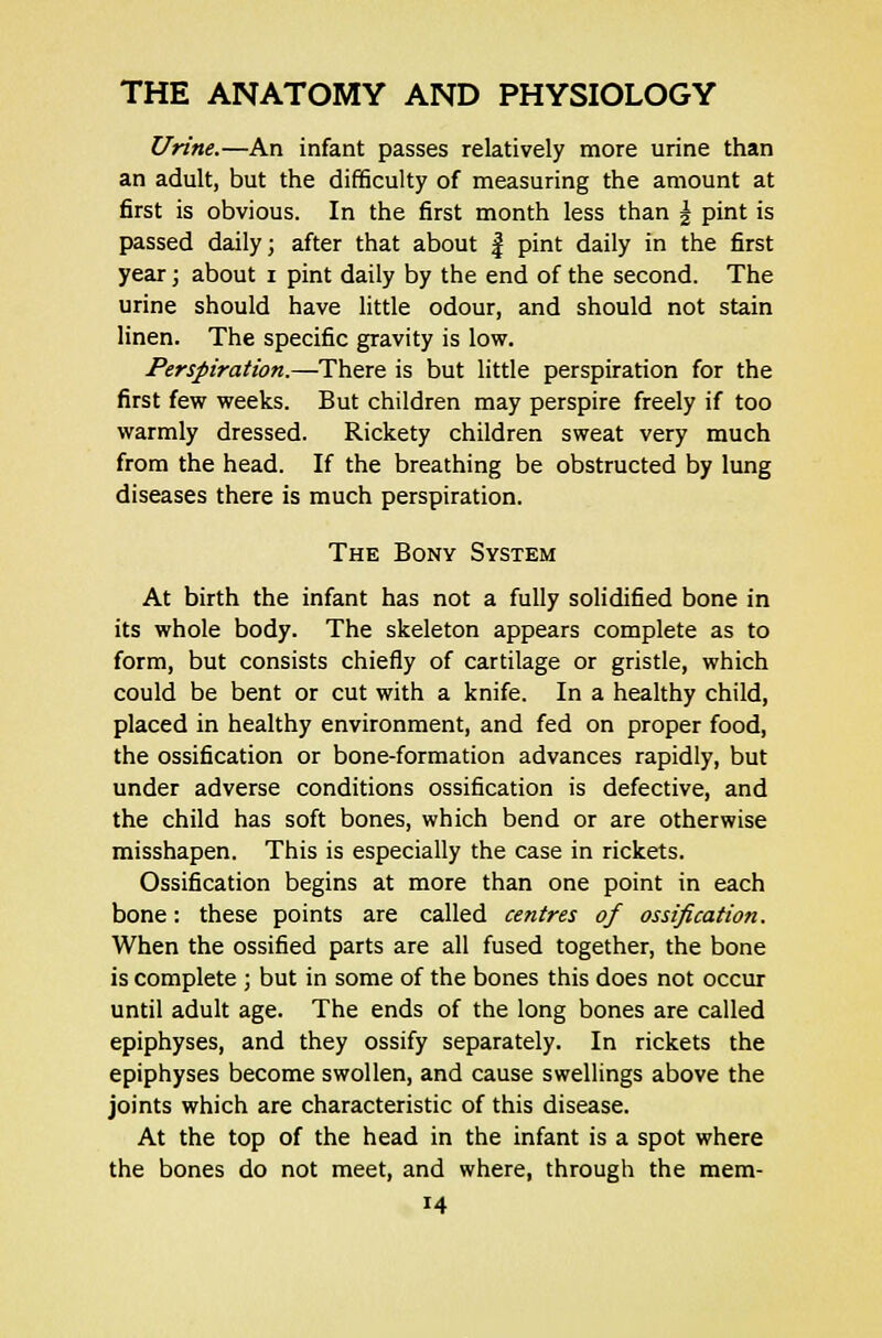 Urine.—An infant passes relatively more urine than an adult, but the difficulty of measuring the amount at first is obvious. In the first month less than \ pint is passed daily; after that about f pint daily in the first year; about i pint daily by the end of the second. The urine should have little odour, and should not stain linen. The specific gravity is low. Perspiration.—There is but little perspiration for the first few weeks. But children may perspire freely if too warmly dressed. Rickety children sweat very much from the head. If the breathing be obstructed by lung diseases there is much perspiration. The Bony System At birth the infant has not a fully solidified bone in its whole body. The skeleton appears complete as to form, but consists chiefly of cartilage or gristle, which could be bent or cut with a knife. In a healthy child, placed in healthy environment, and fed on proper food, the ossification or bone-formation advances rapidly, but under adverse conditions ossification is defective, and the child has soft bones, which bend or are otherwise misshapen. This is especially the case in rickets. Ossification begins at more than one point in each bone: these points are called centres of ossification. When the ossified parts are all fused together, the bone is complete ; but in some of the bones this does not occur until adult age. The ends of the long bones are called epiphyses, and they ossify separately. In rickets the epiphyses become swollen, and cause swellings above the joints which are characteristic of this disease. At the top of the head in the infant is a spot where the bones do not meet, and where, through the mem-