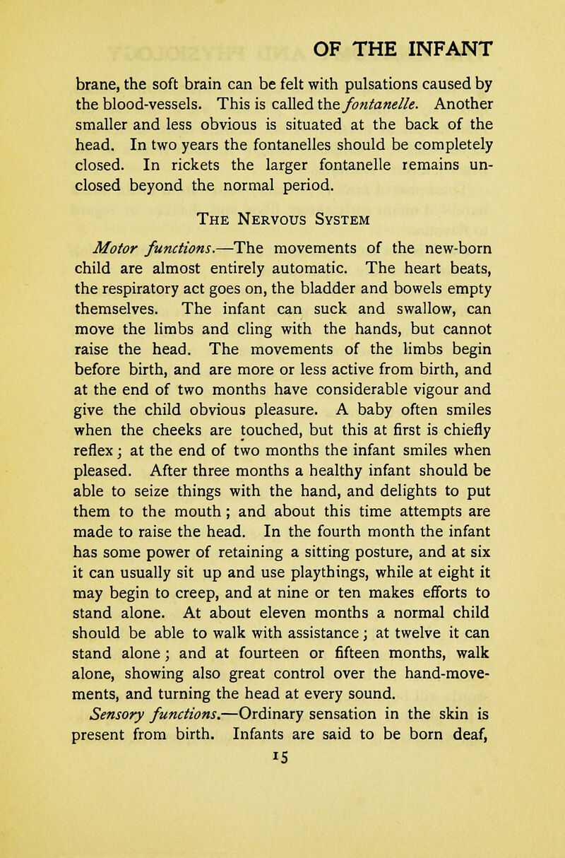 brane, the soft brain can be felt with pulsations caused by the blood-vessels. This is called the fontanelle. Another smaller and less obvious is situated at the back of the head. In two years the fontanelles should be completely closed. In rickets the larger fontanelle remains un- closed beyond the normal period. The Nervous System Motor functions.—The movements of the new-born child are almost entirely automatic. The heart beats, the respiratory act goes on, the bladder and bowels empty themselves. The infant can suck and swallow, can move the limbs and cling with the hands, but cannot raise the head. The movements of the limbs begin before birth, and are more or less active from birth, and at the end of two months have considerable vigour and give the child obvious pleasure. A baby often smiles when the cheeks are touched, but this at first is chiefly reflex; at the end of two months the infant smiles when pleased. After three months a healthy infant should be able to seize things with the hand, and delights to put them to the mouth; and about this time attempts are made to raise the head. In the fourth month the infant has some power of retaining a sitting posture, and at six it can usually sit up and use playthings, while at eight it may begin to creep, and at nine or ten makes efforts to stand alone. At about eleven months a normal child should be able to walk with assistance; at twelve it can stand alone ; and at fourteen or fifteen months, walk alone, showing also great control over the hand-move- ments, and turning the head at every sound. Sensory functions.—Ordinary sensation in the skin is present from birth. Infants are said to be born deaf,