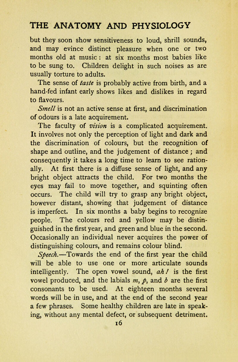 but they soon show sensitiveness to loud, shrill sounds, and may evince distinct pleasure when one or two months old at music : at six months most babies like to be sung to. Children delight in such noises as are usually torture to adults. The sense of taste is probably active from birth, and a hand-fed infant early shows likes and dislikes in regard to flavours. Smell is not an active sense at first, and discrimination of odours is a late acquirement. The faculty of vision is a complicated acquirement. It involves not only the perception of light and dark and the discrimination of colours, but the recognition of shape and outline, and the judgement of distance; and consequently it takes a long time to learn to see ration- ally. At first there is a diffuse sense of light, and any bright object attracts the child. For two months the eyes may fail to move together, and squinting often occurs. The child will try to grasp any bright object, however distant, showing that judgement of distance is imperfect. In six months a baby begins to recognize people. The colours red and yellow may be distin- guished in the first year, and green and blue in the second. Occasionally an individual never acquires the power of distinguishing colours, and remains colour blind. Speech.—Towards the end of the first year the child will be able to use one or more articulate sounds intelligently. The open vowel sound, ah! is the first vowel produced, and the labials m, p, and b are the first consonants to be used. At eighteen months several words will be in use, and at the end of the second year a few phrases. Some healthy children are late in speak- ing, without any mental defect, or subsequent detriment.