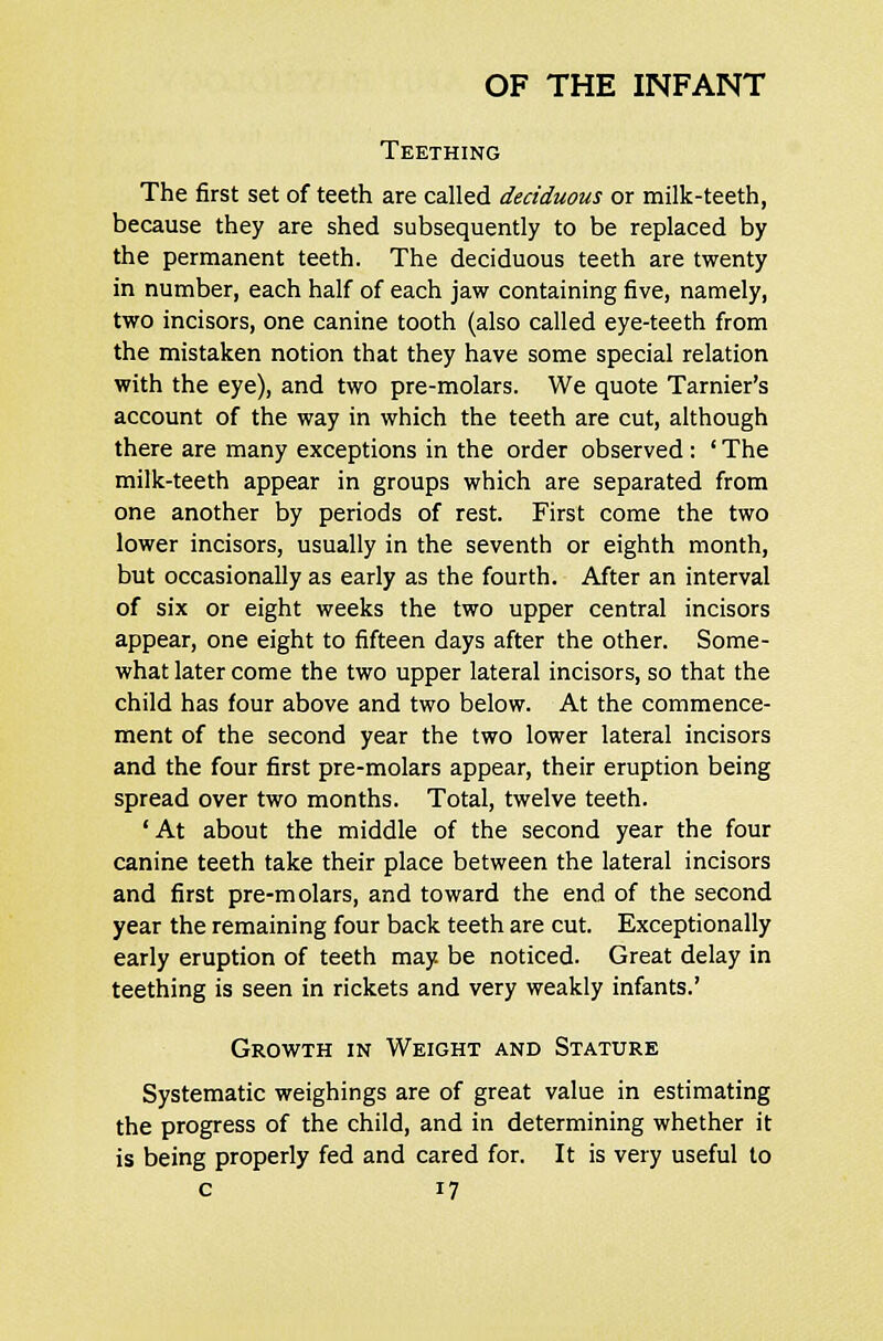 Teething The first set of teeth are called deciduous or milk-teeth, because they are shed subsequently to be replaced by the permanent teeth. The deciduous teeth are twenty in number, each half of each jaw containing five, namely, two incisors, one canine tooth (also called eye-teeth from the mistaken notion that they have some special relation with the eye), and two pre-molars. We quote Tarnier's account of the way in which the teeth are cut, although there are many exceptions in the order observed : ' The milk-teeth appear in groups which are separated from one another by periods of rest. First come the two lower incisors, usually in the seventh or eighth month, but occasionally as early as the fourth. After an interval of six or eight weeks the two upper central incisors appear, one eight to fifteen days after the other. Some- what later come the two upper lateral incisors, so that the child has four above and two below. At the commence- ment of the second year the two lower lateral incisors and the four first pre-molars appear, their eruption being spread over two months. Total, twelve teeth. 'At about the middle of the second year the four canine teeth take their place between the lateral incisors and first pre-molars, and toward the end of the second year the remaining four back teeth are cut. Exceptionally early eruption of teeth may. be noticed. Great delay in teething is seen in rickets and very weakly infants.' Growth in Weight and Stature Systematic weighings are of great value in estimating the progress of the child, and in determining whether it is being properly fed and cared for. It is very useful to