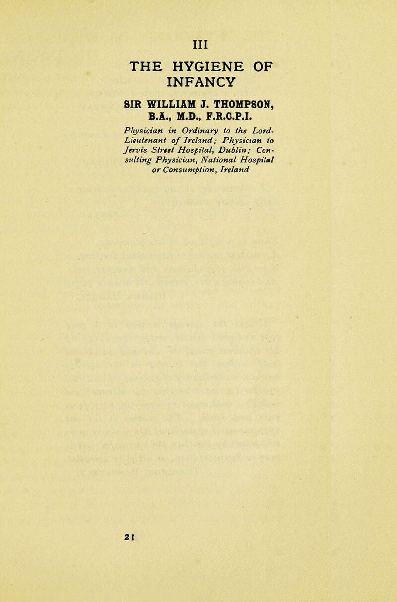 THE HYGIENE OF INFANCY SIR WILLIAM J. THOMPSON, B.A., M.D., F.R.C.P.I. Physician in Ordinary to the Lord- Lieutenant of Ireland; Physician to Jervis Street Hospital, Dublin; Con- sulting Physician, National Hospital or Consumption, Ireland