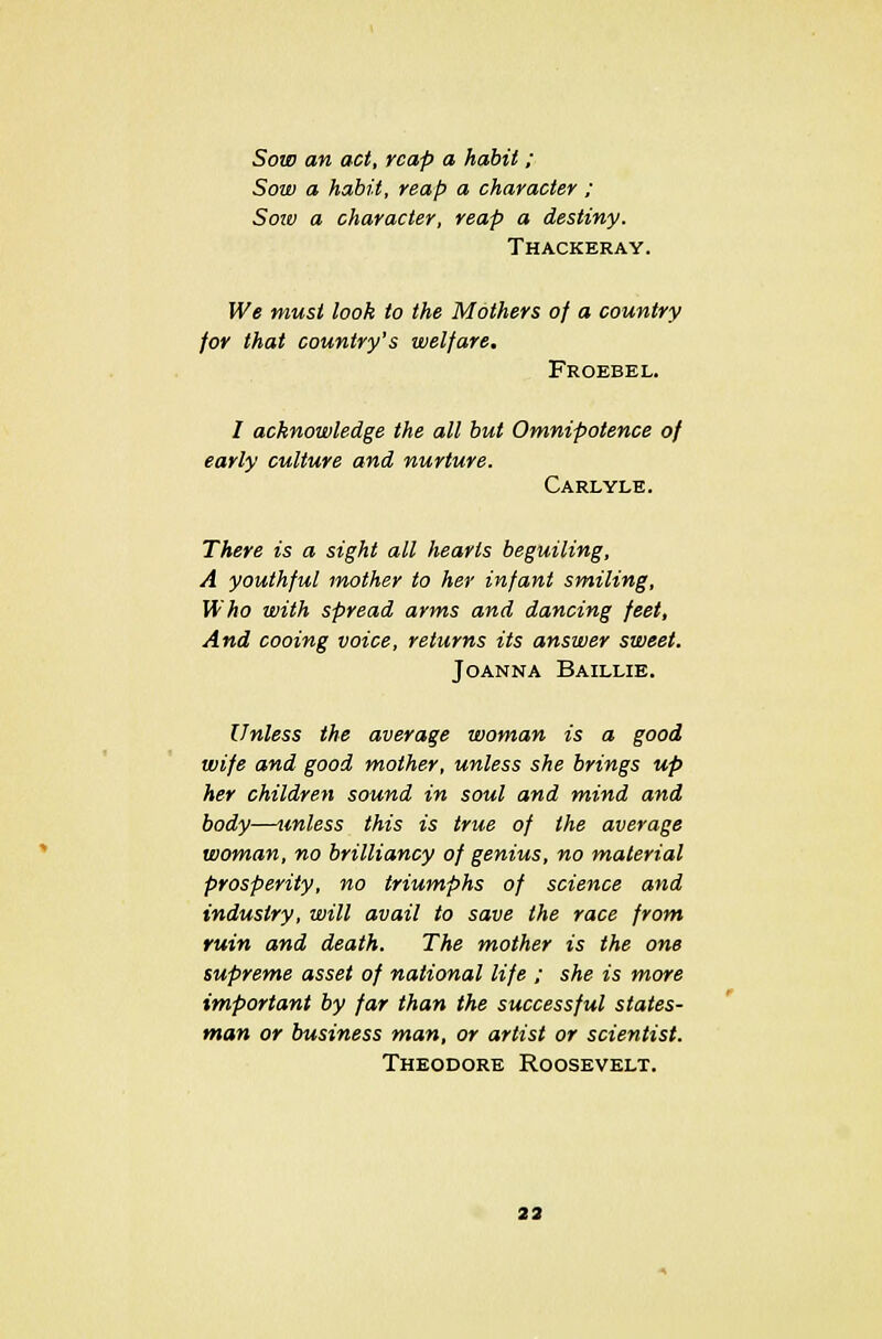Sow an act, reap a habit ; Sow a habit, reap a character ; Sow a character, reap a destiny. Thackeray. We must look to the Mothers of a country for that country's welfare. Froebel. I acknowledge the all but Omnipotence of early culture and nurture. Carlyle. There is a sight all hearts beguiling, A youthful mother to her infant smiling, Who with spread arms and dancing feet, And cooing voice, returns its answer sweet. Joanna Baillie. Unless the average woman is a good wife and good mother, unless she brings up her children sound in soul and mind and body—unless this is true of the average woman, no brilliancy of genius, no material prosperity, no triumphs of science and industry, will avail to save the race from ruin and death. The mother is the one supreme asset of national life ; she is more important by far than the successful states- man or business man, or artist or scientist. Theodore Roosevelt.