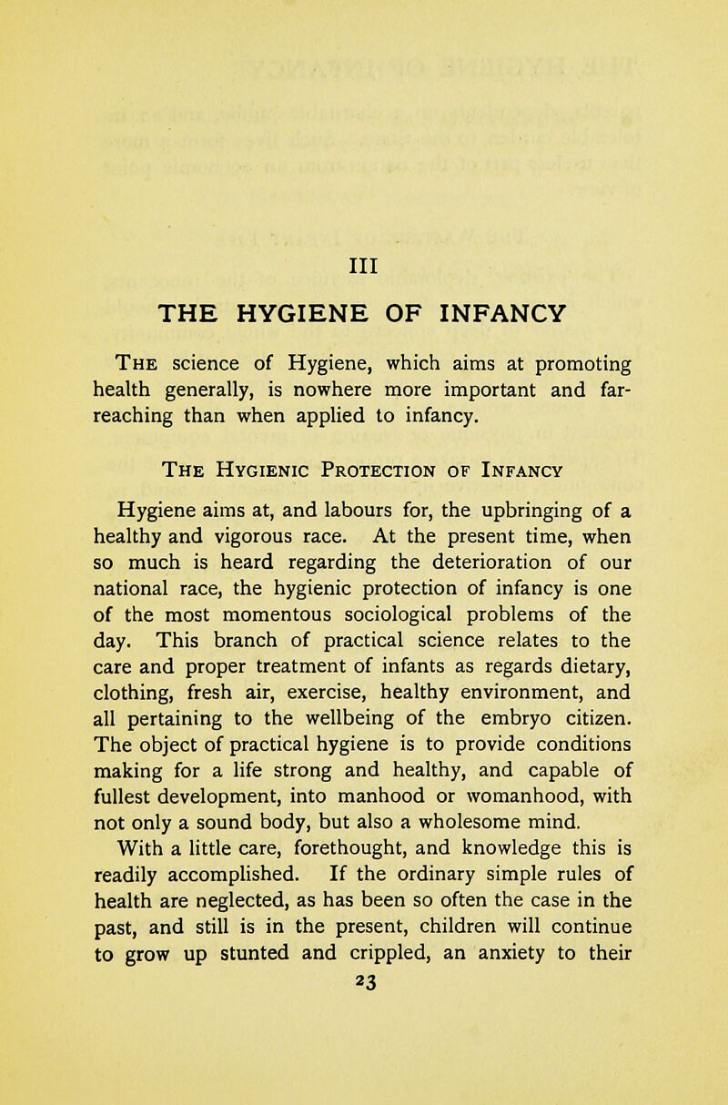 THE HYGIENE OF INFANCY The science of Hygiene, which aims at promoting health generally, is nowhere more important and far- reaching than when applied to infancy. The Hygienic Protection of Infancy Hygiene aims at, and labours for, the upbringing of a healthy and vigorous race. At the present time, when so much is heard regarding the deterioration of our national race, the hygienic protection of infancy is one of the most momentous sociological problems of the day. This branch of practical science relates to the care and proper treatment of infants as regards dietary, clothing, fresh air, exercise, healthy environment, and all pertaining to the wellbeing of the embryo citizen. The object of practical hygiene is to provide conditions making for a life strong and healthy, and capable of fullest development, into manhood or womanhood, with not only a sound body, but also a wholesome mind. With a little care, forethought, and knowledge this is readily accomplished. If the ordinary simple rules of health are neglected, as has been so often the case in the past, and still is in the present, children will continue to grow up stunted and crippled, an anxiety to their