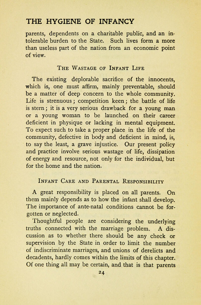 parents, dependents on a charitable public, and an in- tolerable burden to the State. Such lives form a more than useless part of the nation from an economic point of view. The Wastage of Infant Life The existing deplorable sacrifice of the innocents, which is, one must affirm, mainly preventable, should be a matter of deep concern to the whole community. Life is strenuous; competition keen; the battle of life is stern; it is a very serious drawback for a young man or a young woman to be launched on their career deficient in physique or lacking in mental equipment. To expect such to take a proper place in the life of the community, defective in body and deficient in mind, is, to say the least, a grave injustice. Our present policy and practice involve serious wastage of life, dissipation of energy and resource, not only for the individual, but for the home and the nation. Infant Care and Parental Responsibility A great responsibility is placed on all parents. On them mainly depends as to how the infant shall develop. The importance of ante-natal conditions cannot be for- gotten or neglected. Thoughtful people are considering the underlying truths connected with the marriage problem. A dis- cussion as to whether there should be any check or supervision by the State in order to limit the number of indiscriminate marriages, and unions of derelicts and decadents, hardly comes within the limits of this chapter. Of one thing all may be certain, and that is that parents