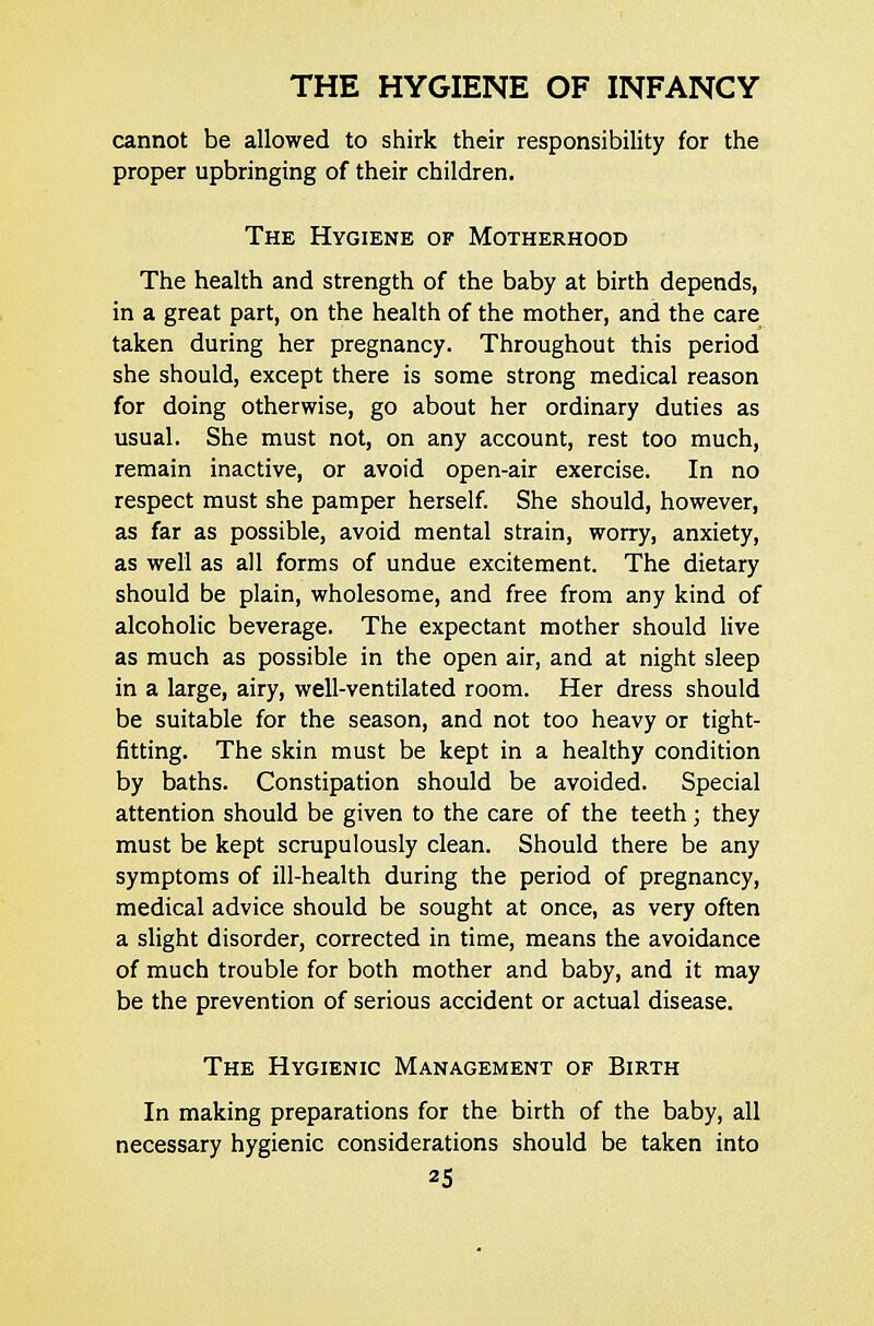 cannot be allowed to shirk their responsibility for the proper upbringing of their children. The Hygiene of Motherhood The health and strength of the baby at birth depends, in a great part, on the health of the mother, and the care taken during her pregnancy. Throughout this period she should, except there is some strong medical reason for doing otherwise, go about her ordinary duties as usual. She must not, on any account, rest too much, remain inactive, or avoid open-air exercise. In no respect must she pamper herself. She should, however, as far as possible, avoid mental strain, worry, anxiety, as well as all forms of undue excitement. The dietary should be plain, wholesome, and free from any kind of alcoholic beverage. The expectant mother should live as much as possible in the open air, and at night sleep in a large, airy, well-ventilated room. Her dress should be suitable for the season, and not too heavy or tight- fitting. The skin must be kept in a healthy condition by baths. Constipation should be avoided. Special attention should be given to the care of the teeth; they must be kept scrupulously clean. Should there be any symptoms of ill-health during the period of pregnancy, medical advice should be sought at once, as very often a slight disorder, corrected in time, means the avoidance of much trouble for both mother and baby, and it may be the prevention of serious accident or actual disease. The Hygienic Management of Birth In making preparations for the birth of the baby, all necessary hygienic considerations should be taken into